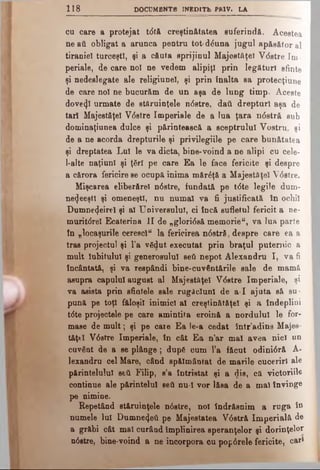 118 DOCUMBNTB INBDITb PR1V. LA
cu care a protejat tdtă creştinătatea suferindă. Acestea
neati obligat a arunca pentru tot-dduna jugul apăsător al
tiraniei turceşti, şi a căuta sprijinul Majestăţeî Vdstre Im-
periale, de care no! ne vedem alipiri prin legături sânte
şi nedeslegate ale religiunel, şi prin înalta sa protecţiune
de care noi ne bucurăm de un aşa de lung timp. Aceste
dovedi urmate de stăruinţele ndstre, dail drepturi aşa de
tari Majestăţeî Vdstre Imperiale de a lua ţara ndstră sub
dominaţiunea dulce şi părintească a sceptrulul Vostru, şi
de a ne acorda drepturile şi privilegiile pe care bunătatea
şi dreptatea Lui le va dicta, bine*voind a ne alipi cu cele-
l-alte naţiuni şi ţSrl pe care Ea le face fericite şi despre
a cărora fericire ee ocupă inima mărdţă a Majestăţeî Vdstre.
Mişcarea eliberăre! ndstre, fundată pe tdte legile dum-
necjeeştl şi omeneşti, nu numai va fi justificată în ochii
Dumnezeire! şi al Universului, ci încă sufletul fericit a ne-
muritdrel Ecaterina II de „gloridsă memorie", va lua parte
în „locaşurile ceresc!“ la fericirea ndstră, despre care ea a
tras projectul şi l'a vSdut executat prin braţul puternic a
mult iubitului şi generosului seti nepot Alexandru I, va fi
încântată, şi va respândi bine-cuvântările sale de mamă
asupra capului august al Majestăţeî Vdstre Imperiale, şi
va asista prin sfintele sale rugăciuni de a-I ajuta să su­
pună pe toţi făloşil inimici al creştinătăţel şi a îndeplini
tdte projectele pe care amintita eroină a nordului le for­
mase de mult; şi pe caie Ea le-a cedat într’adins Majes-
tăţtl Vdstre Imperiale, în cât Ea n’ar mal avea nici un
cuvânt de a se plânge; dup6 cum l’a făcut odinidră A-
lexandru cel Mare, când spălmântat de marile cuceriri ale
părintelulul seti Filip, s’a întristat şi a dis, că victoriile
continue ale părintelui seti nu-I vor lăsa de a mal învinge
pe nimine.
Repetând stăruinţele ndstre, noi îndrăsnim a ruga Sn
numele lui Dumnezeii pe Majestatea Vdstră Imperială de
a grăbi cât mal curâud împlinirea speranţelor şi dorinţelor
ndstre, bine*voind a ne incorpora cu popdrele fericite, cari
 