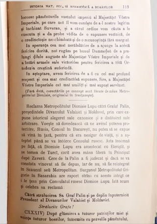 ISTO RIA N A T . P Q f« ş i RlSF.RlC^acA a r o a Xn il q r 1 1 9
locueec pământurile vastului imperiâ al Majestăţeî V6stre
Imperiale, pe care noî îl vom cundşte de a-1 nostru legitim
şi închinat Suveran, şi a cărui ordine vom căuta a le
executa şi a da probe vădite de o supunere veclnică, de
0 credincloşie neschimbată şi de o recunoştinţă fără margini.
In speranţa cea mal nerăbdătdre de a ajunge la ac£et&
fericire dorită, noi rugăm pe bunul Dumne^eâ de a pre­
lungi (ţHele auguste ale Majestăţeî Vdstre Imperiale şi de
^ a întări armele sale victoridse pentru fericirea a tdtă Or­
todoxia creştină suferindă.
In aşteptare, avem fericirea de a fi cu cel mal profund
respect şi cea mal credincldsă supunere, Sire, a Majestăţeî
jafVdstre Imperiale cel mal umiliţi şi mal supuşi servitori.
£ (Fără dată, corectările pe concept sunt făcute demâna Metro-
polituluî Dionisie, originalul în franţuzeşte).
JL Reclama Metropolitulul Dionisie Lupu cătră Graful Palin,
^preşedintele Divanului Valahiel şi Moldovei, prin care ex­
pune istoricul alegerel sale canonice şi a distituireî sale
arbitrare. Voeşte să dovedească că ne avend puterea pro-
tectdre, Rusia, Consul în Bucureşti, nu putea să se expue
să vină In ţară, pentru că era nesigur de viaţă, şi a aş­
teptat pănă se va Înt6rce Consulul rusesc. Asta însemnă
pe faţă, că Dionisie Lupu era amestecat cu Eteriştil, şi
se temea de Turci, carii avea mâna liberă în Principat
dupg Zaveră. Cere de la Palin a fi judecat şi dacă se va
constata vinovat să fie depus, Iar de nu, să fiereintegrat
în Scaunul seti Metropolitan. Surgunul Metropolitulul Gri­
gorie în Basarabia are raport strîns cu aceste intrigi ce
1 le ţesa prin Consulatul rusesc Dionisie Lupu. Iată acum
Şi celebra sa reclamă:
Cătră strălucirea Sa Graf Palin şi pe deplin înputernioit
Prezedent al Divanurilor Valahiel şi Moldaviel.
Strălucite Grafe !
j^OXXXlV) Dup6 glăsuirea a tuturor patrioţilor miel şi
v°*nţa tuturor boerilor, întocmite cu prăvelile pământului,
 