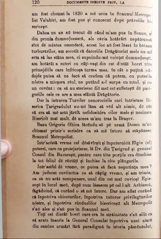1 2 0 DOCUMENT!* INBD1TB PRIV. LA
am fost chemat la 1820 a mă urca fn Scaunul Metropo­
liel Valahiel, am fost pus şi cunoscut dupe prăvelile bi­
sericeşti.
Dabea nn an atl trecut dă când m’am pus în Scaun, şi
din pronia dumne^eească, ale căria hotărâri nep&trunsâ
stnt de miotea omenăscă, acest loc afl fost lăsat în bătaea
turburărilor, am socotit că datoriile Drăgătoriel mele nu-ml
erta să las stâna mea, ci supuindu-mă voinţei dumnedeeştl,
am hotărât a 8uteri cu câţl-vaşl din cel dintăl boerî t<5te
primejdiile care înfricoşa turma mea, în cât o puţină nă­
dejde putea să ne facă să credem că putem, cu puterile
ndstre a micşora râul, ne putând a-1 surpa cu totul, şi cu
un cuvânt: ca să nu sterisesc fiii mei cel sufleteşti dă pari-
goriile cele ce are a mea sfântă Drăgătorie.
Dar la intrarea Turcilor nenorocirile cari întristase Bi­
serica Ţarigradulul nu-mi lăsa să văd alt nimic, dă cât
Că era să mă arăt jărtfe nefolositdre oilor mele şi necinste
Bisericii mal mult, dă aceea m’am tras la Braşov.
Bann Grigorie Ghica făcSndu-să pă urmă Domn m’aîi
chlemat printr'o sorisdre ca să mă întorc să etăpănesc
Scaunul Metropoliel.
Intr’acdstă vreme cel dăsăvîrşit şi înputernicit Elgiu (al)
puterel, care ne protejarisesc, lă Dv. din Ţarigrad şi general
Consul din Bucureşti, pentru care tdte porţile era dăschise
la tot feliul dă răutăţi şi închise la tdte plângerile.
Intr’astfel dă vreme, Ge putea să facă neputinţa mea ?
Am judecat cuviincios ca să câştig vreme, şi am trimis,
ca să nu arăt nesupunere, unul din cel mal cuvioşl Epis­
cop! în locul med, după cum lăsasem pă cel l-alt Arhiereii,
făgăduind, că curând o să mă întorc. Dar am aflat curând
că înpotriva obiceiurilor, înpotriva tuturor privileglurilor
ndstre, şi înpotriva rânduelilor bisericeşti alt M e t r o p o l i t
s’ati ales şi s’aâ pus în Scaunul meii.
Toţi cel dintăi boerl care era în străinătate s’aii silit ca
să arate înscris la General Consulat înpotriva unei afară
din candne urmări fără paradigmă în istoria pământului.
 