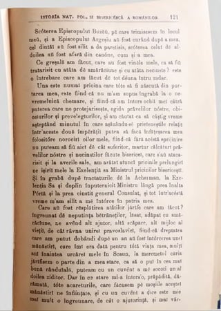 f 8c6terea Episcopului Βυζδύ, pă care trimisesem in locul
meii, şi a Episcopului Argeşiu aii fost curând după a mea,
cel dintăl 8ύ fost silit a da paretisis, scdterea celui dg al-
doilea aii fost afară din candne, cum şi a mea.
| Ce greşală am făcut, care au fost vinăle mele, ca să fitt
tratarisit cu atâta dă amărăciune şi cu atâta necinste ? este
o întrebare care am făcut dc tot deuna întru zadar.
1 / Una este numai pricina care t6te să fi născută din pur·
tarea mea, ehte fiind- că nu m’am supus tngrabă la o ne­
vremelnică chemare, şi fiind-că am întors ochii mei cătră
puterea care ne protejariseşte, egida prăvelilor ndstre, obi­
ceiurilor şi preveleglurilor, şi am căutat ca să câştig vreme
aşteptând minutul în care aşâzându-sS prieteneştile relaţii
într'aceste două împărăţii putea să facă înfâţeşarea mea
folositdre norociri oilor mele, fiind-că fâră acostă sprijinire
nu puteam să fiii aici dă cât suferitor, martur călcftturT pră­
velilor ndstre şi necinstitor făcute bisericel, care s’aii ataca-
risit şi la averile sale, am arătat atunci pricinile prelungiri
ne işiril mele la Exelenţiă sa Ministrul pricinilor bisericeşti.
Şi în grabă după tractaturile dă la Acheiman, la Exe­
lenţia Sa şi deplin înputernicit Ministru lângă prea înalta
Pdrtă şi la prea cinstit general Consulat, şi tot într’ac&tă
vreme m’am silit a mă întdrce în patria mea.
Care aii fost răsplătirea atâtilor jârtfe care am făcut?
îngreunat dă neputinţa bătrâneţilor, lăsat, adăpat cu amă·
răclune, ne având alt ajutor, altă scăpare, alt mijloc al
vieţii, de cât râvna unire) pravoslavicl, fiind-că dreptatea
care am putut dobândi după un an aii fost întdrcerea unei
mănăstiri, care îmi era dată pentru tdtă viaţa mea, mulţi
ani înaintea urcărel mele în ScauD, la meremetul căria
jărtfisem o parte din a mea stare, ca să o pul în cea mal
bună rândulală, puteam cu un cuvânt a mă socoti un al
doilea ziditor. Dar în cs stare mi-a întors’o, prăpădită, dă­
râmată, tdte acareturile, care făcusem pă moşiile aceştel
mănăstiri ne înfiinţate, şi cu un cuvânt a <}ice este mie
mal mult o îngreunare, de cât o ajutorinţă, şi mai vâr-
13T0RÎA MAŢ. POL, SI BISBRICÎSCA A ROMANILOR 121
 
