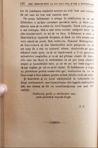 toe că jumătatea venitului acestui an s’att luat mal nainte
dă cel care &ΰ fost mal naintea mea.
De aceea îndrăznesc a alerga la strălucirea ta ca să
dobândesc a să face cercetare purtftrel mele, şi dacă cu­
răţenia mea s&va arăta cu totul limpede. Dacă νοϊύ putea
a mă îndrepta, f&r& a mal avea cuvânt catigorii mici la
t<5te întrebăclunile ce mi s& va face, îndr&znesc a cere o
dăsăvârşită şi isprăvită dreptate, şi dacă cu t<5te aceste mă
νοϊύ osândi să pierd, f&ră întdrcere, Scaunul Metropoliel,
să bine-volască să dea bătrâneţilor mele parigoria ca să
mă scap de a trăi cu ajutorul altora, rânduindu-să spre
sfârşitul vieţii mele, ca să se isprăvească a fi βύ greutate
milostivire! creştinilor, şi ca să mă plătesc cinstit dă dato*
riile care am făcut în străinătate, ca să pot ţinea rândul
treptei şi haractirulul meu, şi ca să nu mă bată cugetul
că am înşălat pă cel ce m’att ajutat. Şi îndrăznesc a ruga
cu plecăciune pentru aceste t(5te (pe) strălucirea ta, ca să
bioe-voeştl a face arătare pentru acdstă jalubă unde să cade.
Si desăvârşit şi cu totul nădăjduind la lubitdrele de
drept sentimenturl, care haractirisesc t6te faptele strâlucirel
tale, am cinstea să fitt cu consideraţiunea cea mal dă-
osebită.
Strălucite grafe, a strălucire! tale
prea plecată şi supusă slugă.
<?. E.
1 2 2 DOC. INEDITE PRIV. LA 1ST. NAT. POL. Şl BIS. A ROMANILOR
 