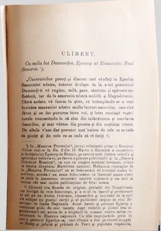 C L I Μ E N T,
I Cu mila luî Dumnezeu, Episcop al Rîmnicului Noul
%Severin ').
„Cucernicilor preoţi ţi diacou! cari văaflaţi în Eparhia
^Smereniei n6stre, tuturor deobşte de la a·tot puternicul
' Dumne^ti νδ rugăm, milă, pace, sănătate şi spăsenie su-
fletdscă, iar de la smerenia ndstră molitfâ şi Blagoslovenie.
Cătră acdsta νδ facem în ştire, că întâmplânduee a veni
înaintea smereniei ndstre multe lucruri necuvidse, care s’ati
făcut şi se fac pururea între voi, şi între enoriaşii voştrii
carele cunoscendu-le că sînt din îndărătnicia şi neevlavia
dmecilor, şi mal vârtos din prostia şi din neştiinţa vdstră.
De altele v’am dat porunci mal ’nainte de cele ce se cade
să păziţi şi de cele ce se cade să v6 feriţi *).
') In „Menirea Preotului*, jurnal eclesiastic editat în Rîmnicul·
Vâlcel vedem în No. 2 din 15 Martie o Enciclică a renumitului
gi învăţatului Episcop de Rîronic, pe care cu mult interes cetind'o şi
apreciând valorea eî, nefacem o plăcere publicând’o şi în „Biserica
Ortodoxă Românău, ca uua ce conţine material însemnat, relativ
la Istoria dreptului Bisericesc naţional. Mulţumim confraţilor de
la „Menirea Preotului" că se interesează de trecutul nostru bi­
sericesc, acesta-I un semn înbucurător, că tineretul noatru cleric
să dedă la asemenea cercetări istorice naţionale ţi am dorî să
vedem cât mai multe publicaţiunl de felul acesta.
s) Climent era Român de origină, probabil din Transilvania»
om învăţat în cele bisericeşti, şi a avut ca dăscăli şi predecesori
al βέ! pe un Antim lvireanu, Damaschin şi Inocentie de Ia oari
sa adăpat cu gustul cărţii şi al publicare! cărţilor de ritul Bi­
sericesc în limba Naţională. Acest harnic şi priceput Episcop a
continual şc0la de mal 'nainte, dupe vederile şi planul tras de
predecesorii sel, aceea de a respăndi în neamul nostru cartea ro­
mânească în Biserica naţională. Cu t0te împrejurările grele în
c*ri a păstorit Eparhia sa, căci Oltenia a fost pe atunci ocupată
de Nemţi şi jefuită şi prădată de Turci şi populaţia respăndită,
 