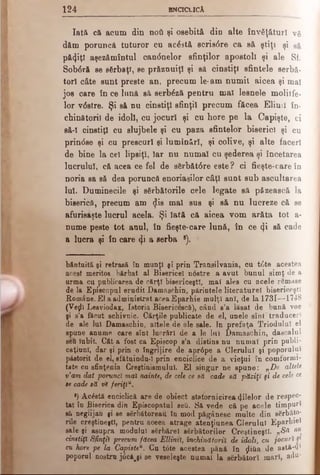 1 2 4 ENCICLICA
Iată că acum din ηού şi osebită din alte învăţături vă
d&m poruncă tuturor cu acăstă scris6 re ca să ştiţi şi
pă<}iţl aşezămîntul caninelor sfinţilor apostoli şi ale Sf.
Sob<5ră se sărbaţl, se prfiznuiţl şi să cinstiţi sfintele serbă-
torl câte sunt preste an, precum le-am numit aicea şi mal
jos care în ce lună să serbăză pentru mal lesnele molitfe·
lor vdstre. Şi să nu cinstiţi sfinţii precum făcea Elinii în­
chinătorii de idol!, cu jocuri şi cu hore pe la Capişte, ci
să-I cinstiţi cu slujbele şi cu paza sfintelor biserici şi cu
prindse şi cu prescuri şi luminări, şi colive, şi alte faceri
de bine la cel lipsiţi, Iar nu numai cu şederea şi încetarea
lucrului, că acea ce fel de sărbătdre este? ci fieşte-care în
noria sa să dea poruncă enoriaşilor câţi sunt sub ascultarea
lui. Duminecile şi sărbătorile cele legate să păzească la
biserici, precum am (jlis mal sus şi să nu lucreze că se
afurisaşte lucrul acela. Şi Iată că aicea vom arăta tot a-
nume peste tot anul, în fieşte-care lună, în ce <Ji să cade
a lucra şi în care ψ a serba *).
bântuită şi retrasă în munţi şi prin Transilvania, cu t0te acestea
acest meritos bărbat al Bisericel nostre a avut bunul simţ de a
urma cu publicarea de cărţi bisericeşti, mai ales cu acele rămase
de la Episcopul erudit Damaschin, părintele literature! bisericeşti
Române.£1 a administrat aceaEparhie mulţi ani, de la 1731—1748
(Vejlî Lesviodax, Istoria Bisericescă), când s’a lăsat de bună voe
şi s’a făcut schivnic. Cărţile publicate de el, unele sînt"traduceri
de ale lui Damaschin, altele de ale sale. In prefaţa Triodului el
spune anume care sînt lucrări de a le lui Damaschin, dascalul
şefi Iubit. Cât a fost ca Episcop s’a distins nu numai prin publi-
caţiuni, dar şi prin o îngrijire de apr0pe a Clerului şi poporului
păstorit de el, sfătuindu-I prin enciclice de a vieţui în comformi-
tate cu sfinţenia Creştinismului. El singur ne spune: „De altele
ν’am dat porunci mai nainte, de cele ce să cade să păziţi §i de cele ce
se cade să vt f&riţiu.
·) Acâstă enciclică are de obiect statornicirea filelor de r e s p e c ­
tat în Biserica din Episcopatul şefi. Să vede că pe acele timpuri
să neglijau şi se sărbătoreau în mod păgânesc multe din sărbăto­
rile creştineşti, pentru aceea atrage atenţiunea Clerului E p a r h i e i
sale şi asupra modulul eărbărei sărbătorilor Creştineşti. „Să nu
cinstiţi Sfinţii precum făcea Ettinvl, închinătorii de idoli, cu jocuri p
cu hore pe la Capisteu. Cu t0te acestea pănă în ţlifia de astă-·}'
poporal nostru j0cfcji se veseleşte numai la sărbători mari, adu-
 