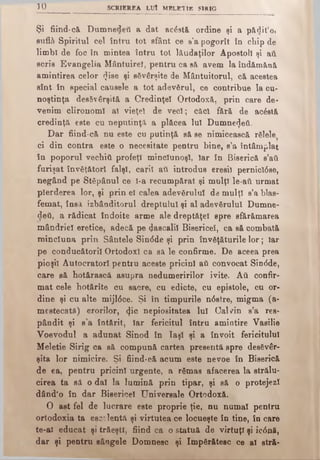 3 0 SCRIEREA LUÎ MELETIE SIRIG
Şi fiind-că Dumnedeti a dat acâstă ordine şi a părtit’o»
suflă- Spiritul cel întru tot sfânt ce s’a pogorît în chip de
limbi de foc în mintea întru tot lăudaţilor Apostoli şi aft
scrie Evangelia Mântuire!, pentru ca sâ avem la îndămănă
amintirea celor <Jise şi săvârşite de Mântuitorul, c& acestea
sînt în special căuşele a tot adevărul, ce contribue la cu­
noştinţa desăvârşită a Credinţei Ortodoxă, prin care de*
venim clironoml al vieţel de veci; căci fără de acostă
credinţă este cu neputinţă a plăcea Iul Dumnezeii.
Dar fiind-că nu este cu putinţă să se nimicească răiele
ci din contra este o necesitate pentru bine, s’a întâmplat
în poporul vechitt profeţi mincîunoşl, Iar în Biserică β’βϋ
furişat învăţători falşi, carii aii introdus eresil pernictâse,
negând pe Stăpânul ce l-a recumpărat şi mulţi le-aii urmat
pierderea lor, şi prin el calea adevărului de mulţi s’a blas-
femat, însă izbâaditorul dreptului şi al adevărului Dumne-
deti, a rădicat îndoite arme ale dreptăţel spre sfărâmarea
mândriei eretice, adecă pe pascalii Bisericel, ca să combată
minciuna prin Sântele Sin<5de şi prin învăţăturile lor; Iar
pe conducătorii Ortodox! ca să le confirme. De aceea prea
pioşil Autocratori pentru aceste pricini aii convocat Sindde,
care să hotărască asupra nedumeririlor ivite. Αύ confir­
mat cele hotărîte cu sacre, cu edicte, cu epistole, cu or­
dine şi cu alte mijl6ce. Şi în timpurile n<5stre, migma (a-
mestecatS) erorilor, <}ic nepiositatea lui Cal /in s’a res-
pândit şi s’a întărit, Iar fericitul întru amintire Vasilie
Voevodul a adunat Sinod în Iaşi şi a învoit fericitului
Meletie Sirig ca să compună cartea presentă spre desăvâr­
şita lor nimicire. Şi fiind-că acum este nevoe în Biserică
de ea, pentru pricini urgente, a rămas afacerea la strălu­
cirea ta să o dai la lumină prin tipar, şi să o protejezi
dând’o în dar Bisericel Universale Ortodoxă.
O ast fel de lucrare este proprie ţie, nu numai pentru
ortodoxia ta es2?lentă şi virtutea ce locueşte în tine, în care
te-ai educat şi trăeştl, fiind ca o statuă de virtuţi şi ic<5nă,
dar şi pentru sângele Domnesc şi împărătesc ce al stră­
 