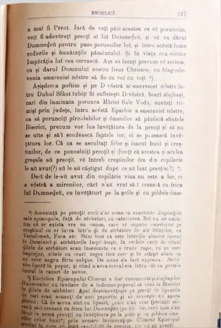 1 2 7
β ma! fi Preot. Iară de veţi păzi acestea ce νδ poruncim,
veţî fi adevăraţi preoţi al luî Dumne^eâ, ţi νδ va dărui
Dumne<JeO pentru paza poruncilor lui, şi întru acăstă lume
roduriJe şi bunătăţile pământului. Şi în viaţa cea viifdre
împărăţia lui cea cerească. Aşa sa faceţi precum νδ scriem,
ca şi darul Domnului nostru Iisus Christos, cu blagoslo-
venia smereniei n<5stre să fie cu voi cu toţi *).
Aşişderea poftim şi pe D v0str& al smereniei ndstre în­
tru Duhul Sfânt Iubiţi fii sufleteşti D-v<5stră, boerl slujbaşi,
cari din luminata porunca Măriei Sale Vodă. sunteţi tri­
mişi prin judeţe, întru acâstă Eparhie a smereniei n<5stre,
ca să porunciţi pîrcalabilor şi 6 menilor să păzăscă sfintele
Biserici, precum vor lua învăţătura de la preoţi şi să nu
se uite şi eă’l scodească faptele lor, ci se păzească învă­
ţătura lor. Că ca se ascultaţi fiilor şi 6 menî buni şi creş­
tinilor, de ce ponosluiţî preoţii şi diceţl că acestea şi acelea
greşale aâ preoţii, νδ întreb creştinilor 0 re din copilărie
le aâ avut(?) aii le-au câştigat după ce au luat preoţia(?) e).
Deci de le-au avut din copilărie vina nu este a lor, ci
a v<5stră a mirenilor, căci n’au vrut să-l crească cu frica
lui Dumnezeu, cu învăţături pe la şc<51e şi cu pildele <5me-
') Ameninţă pe preoţii carii n’ar urma cu exactitate disposiţiile
sale episcopale, faţă de sărbători, cu caterisirea. Noi nn ne amin­
tim că ar exista vre un canon, care ar supune caterisirel pe
creştinul ce ar lucra într’o ţii de serbătore de ale Sfinţilor, ca
Vartolomefi, Foca etc. Ştim însă că este interzis absolut lucrul
în Duminici şi sărbătorile Jmpe ăteştl. In vechile cărţi de ritual
φΐθΐβ de sărbători erau însemnate cu o cruce roşie, cu un cerc
împrejur, altele cu cruci negre fără cerc şi în sf&rşit altele cu
nn cerc negru f<Srte subţire. De aicea s’a luat expresia: Strba·
ţâre legată în popor, şi când n’avea cercul era întru cât-va permis
lucrul la cazuri de nevoe.
·) Enciclica Episcopului Climent a foe* comunicatăşislujbaşilor
Guvernului cu invitare de a îndemna poporul să vină lu Biserici
filele de sărbători. Apoi desvinovăţeşte pe preoţi de lipsurile
ue cari erau acuzaţi de unii poporeni şi să nevoeşte a l apara
ffieând: Gă de aceea sînt cu lipsuri, „căci n’au vrut (părinţii mii
| | a0 să-ϊ crească ou frica lui Dumnezeu (pe fiii lor, carii însă sau
^*®ut în urmă preoţi) cu învăţătura pe la şcdle şi cu pildele omel
celor bunl“,* prin urmare învinovăţeşte Climent Episcopal
**uul în "fWw* nfi «ÎttntlitlAtil Ha nrtotia. Iar nu Pe preoţi» I
 