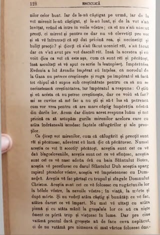 128 ENCICLICA
nilor celor buni. Iar de le·aii câştigat pe urmă, Iar de ]a
voi mirenii le-ad câştigat, şl le-aU luat, şi de la voi s’aU
învăţat, vrând să intre în voile v<5stre; că el nu s’au născut
preoţi, ci mireni şi pentru ce dar nu νδ clevetiţi pre voi
şi 8& νδ înfruntaţi că aţi dat pricinft rea, şi necinstiţi şi
huliţi preoţii? şi (Jiceţl că s’aâ făcut ucenici răi, s’aîi făcut
dar că v’att avut pre voi dascăli răi. Insă Ia acestea şi eu
voiţi (Jice ca voi că este aşa, cum că sunt răi şi păcătoşi,
însă ascultaţi să νδ spui ce scrie la leatopiseţ. îm părăţia
Evdoxia a Iul Ârcadie împărat aii înţeles, că norodul de
la Gaza nu petrece creştineşte şi ruga pe împăratul să facă
tot nhipul să-l supue sub creştinătate pentru ca să nu se
necinstească creştinătatea, Iar împăratul a respuns: 0 ştiti
şi eft acesta că nu petrec creştineşte, dar ce νοϊύ să fac?
mi se cuvine să mă fac a nu şti şi să-l las să petreacă
cum vor vrea pentru că are mare câştig împărăţia n0 stră
din dările lor. Acum dar dintru acest respuns luăm şi noi
pricină ca să astupăm gurile mirenilor acelora care cu
atâta îndrăsneală iscodesc faptele călugărilor şi ale preo­
ţilor.
Ce «Jiceţl voi mirenilor, cum că călugării şi preoţii sunt
răi şi păcătuesc, adevărat βύ încă <}ic că păcătuesc. Numai
Λ aceştia ce voi îl socotiţ* păcătoşi, aceştia sunt cel ce vă
dati blagosloveniile, aceştia sunt cel ce vă sfinţesc, aceştia
sunt cel ce vă nasc adotia <5ră cu baia Sfântului Botez,
aceştia vă pecetluesc cu darul Sfântului Duh aceştia sparg
zapisul păcatelor v6stre, aceştia vă împrietenesc cu Dum-
ne4eft. Aceştia vă fac părtaşi cu trupul şi sîngele Domnului
Christos. Aceştia sunt cel ce vă folosesc cu rugăciunile lor
la b0lele v6stre, la nevoile v6stre; în viaţă, la mfate şi
după m6 rte. Şi nu vedeţi atâta câştig şi bunătăţi ce vă fac,
at&tea daruri ce vă Împart. Nu mal vă uitaţi cu atâta
pizmă şi cu atâta mânii la greşalele lor ce aU ca nişte
0menl ce p0rtă trup şi vieţuesc în lume. Dar pre cine
vatămă preotul dacă greşeşte ati de face ceva neplăcut,
ci de nu vatămă pre nimenea ci mal vârtos folosesc <5mt~
 