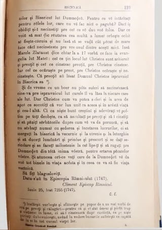 bnctclicA
nilor şi Bisericel Iul Dumnezeii. Pentru ce vă întârîtaţl
pentru relele lor, care nu vă fac nici o pagubă? Deci îj
obidiţi şi-ϊ necinstiţi pre cel ce vă dafl νοδ folos. Dar ce
voiti să mal $ic răutatea cea multă a lume! orbeşte ochii
al fieşte-căruia şi nu lasă să se va<jă cât păcat de mare
face căci necinsteste pre vre unul dintre aceşti mici. Insă
Marele Zlataust φοβ chiar la a 17 vorbă ce face la evan­
ghelia lui Matei: cel ce ţin locul lui Christos sunt arhiereii
şi preoţii şi cel ce cinstesc preoţii, pre C'hristos cinstesc.
Iar cel ce ocăraşte pe preot, pre Christos ocăraşte şi ne­
cinsteşte. Că preoţii aii lăsat Domnul7Christos ispravnici
în Biserica sa 7).
Şi de vreme ce un boer nu p<5te suferi să necinstească
cine·va pre ispravnicul lui carele îl va lăsa la niscare case
ale lui. Dar Christos cum va putea s>«feri şi Ia acea de
apoi ce socotiţi că vor lua unii ca aceea şi în ac£ată viaţă
şi cea-1 altă. Ci ca nişte buni creştini şi adevăraţi vă pof­
tim pe toţi deobşte, ca să ascultaţi pe preoţi şi să-l cinstiţi
şi să păziţi sărbătorile dupre cum vă va da poruncă, şi să
nu sărbaţl numai cu şederea şi încetarea lucrurilor, ci să
mergeţi la biserică la vecernie şi la utrenie şi la leturghie
şi să duceţi luminări şi prin6se şi prescuri şi se daţi se·
rindare şi se faceţi milostenie la cel lipsiţi şi să rugaţi pre
Dumnezeii din t0tă inima v0stră, pentru ertarea păcatelor
vdstre. Şi atuncea orl-ce veţi cere de la Dumne^etl vă da
voă tot binele în viaţa acesta şi în ceea ce va să fie viaţa
veclnică.
Să fiţi blagosloviţi.
Datu-s’aâ în Episcopia Rîmniculul (1747).
Climent Episcop RXmnicul.
Iunie 25, leat 7255 (1747).
0. E.
lnefârşit vorbeşte şi sfătueşte pe popor de a nu mal vorbi de
rău pe preoţi şi călugări—pentru că şi el sînt 0menl şi porta trap
I' vieţuesc în lume, ci să-î cinstească dupe cuviinţă, ca pe nişte
P&rinţi duhovniceşti, având în vedere bunurile sufleteşti ce capătă
I | | ei în tot cursul vieţel lor.
Ortodoal Raot&nl. *·
 