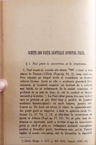 SCHIŢE DIN VIAŢA SÂNTULUI APOSTOL PAUL
§ 1. Paul pănă la convertirea sa la creştinism.
1. Paul numit cu numele βδΰ ebraic —Şaul a fost
n&ecut în Tarsus—Cilicia (Fapt.ap. 23, 3), oraş, care era
f<$rte renumit pe timpul acela şi considerat ca focarul
culture! literare. Acolo ee afla o academie grecâscă f<5rte
renumitfi, şi locuitorii oraşului cel doritori de o cultură
mal înaltă, nu 86 substraserfi de la acostă ocasiune, ci
profitară de ea atât de bine, In cât în curând să făcură
renumiţi şi la strâinl *). La Paul chiar găsim 6 re-care indicii
care ne probâzS că ştiu f0 rte bine a profita de ^numita
academie întrebuinţând’o cu mult interes, pentru cul-
tivarea sa. De două ori aduce el citate în epistolele sale,
din poeţii greci al timpului, o dată în epistola cătră Co-
rintenl 15, 33. Tit. 1. 12, şi altă-dată în cuvântarea sa
ţinută în Athena (Fapt. ap. 17, 28). Nu sâ p<5te însă de­
termina cu siguranţă, unde a învăţat el aşa de bine limba
grâcă şi când şi prin ce întâmplare dobândi cunoştinţa
poeţilor şi filosofilor greci; întrebarea este, aci în Tarsus
capătă el aceste cunoştinţe, sati în Ierusalim la dascălul
H Strabo Greogr. L. XIV, p. 463. Ediţ. Casaub. 1587, fol.
 