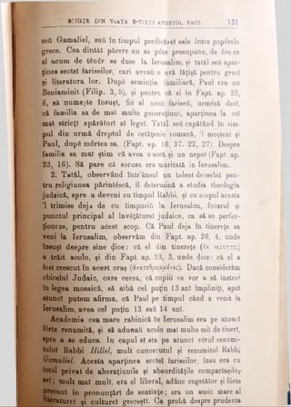 bcHiţ b d in Via ţa s-tului apostol îa Ul 131
seâ Gamaliel, sau în timpul predicărel sale între pop<5rele
' grece. Cea dintâi părere nu sa pdte presupune, de 6re-ce
el acum de tfinâr se duse la Ierusalim, şi tatăl şefi apar­
ţinea sectei fariseilor, cari aveaţi o ură făţişă pentru greci
şi literatura lor. După seminţia familiară, Paul era un
Beniaminit (Filip. 3, 5), şi pentru că el în Fapt. ap. 23,
6 , să numeşte însuşi, fiu al unul fariseii, urmlză deci,
că familia sa de mal multe generaţiunl, aparţinea la cel
mal stricţi apărători al legel. Tatăl seti căpătând în tim­
pul din urmă dreptul de cetăţenie îomană, Ί moşteni şi
Paul, dup6 m<5rtea sa, (Fapt. sp. 16, 37. 22, 27). Despre
familia sa mal ştim că avea o soră şi un nepot (Fapt. ap.
23, 16). Să pare că sorusa era măritată în Ierusalim.
2. Tatăl, observând într’ânsul un talent deosebit pen­
tru religiunea părintâscă, îl determină a studia theologia
judaică, spre a deveni cu timpul Rabbi, şi cu scopul aceata
P trimise deja de cu timpuriă la Ierusalim, focarul şi
punctul principal al învăţăturel judaice, ca să se perfec­
ţioneze, pentru acest ecop. Că Paul deja în tinereţe sa
veni la Ierusalim, observăm din Fapt. ap. 26, 4, unde
însuşi despre sine (Jice: că el din tinereţe (έχ νεότητος)
a trăit acolo, şi din Fapt. ap. 23, 3, unde 4i°®: că el a
fost crescut în acest oraş (άνατεθρααμένο;). Dacă considerăm
obiceiul Ju4aic, care cerea, că copiii ce vor a să instrui
în legea mosaică, să albă cel puţin 13 ani împliniţi, apoi
atunci putem afirma, că Paul pe timpul când a venit la
Ierusalim, avea cel puţin 13 sati 14 ani.
Academia cea mare rabinică în Ierusalim era pe atunci
fcrte renumită, şi să adunau acolo mal multe mii de tineri,
spre a se educa. In capul el sta pe atunci vărul renumi­
tului Rabbi Hillel, mult cunoscutul şi renumitul Rabbi
Gamaliel. Acesta aparţinea sectei fariseilor, îosă era cu
totul privat de aberaţiunile şi absurdităţile compartaşilor
ae!; mult mal mult, era el liberal, adânc cugetător şi fiSrte
precaut în pronunţări de sentinţe; era un amic mare al
_______Ifaraturei y culture! greceşti. Ca probă despre prudenta
 