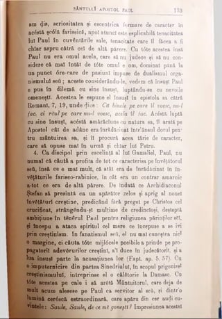 sAntullI apostol paul 133
am φβ, serioeitatea şi escentrica formare de caracter în
ac&tă şc6 lă fariseică, apoî atunci eete «aplicabilă tenacitatea
luî Paul în cuvântările sale, tenacitate care îl făcea a fi
chiar aspru cătră cel de altă părere. Cu t6te acestea însă
Paul nu era omul acela, care să nu judece şi să nu con­
sidere că mal întăi de t<5te omul e om, dominat pănă la
un punct <5re-oare de pasiuni impuse de dualismul orga­
nismului seti; aceste considerându-le, vedem că însuşi Paul
e pus în dilemă cu sine însuşi, luptându-se cu nevoile
omeneşti. Acestea le espune el însuşi în epistola sa cătră
Romani, 7, 19, unde φοβ : Că binele pe care îl voesc, nu-l
[fac. ci rSulpe care nu-l voesc, acela îl iac. Acăstă luptă
cu sine însuşi, acostă amărăciune cu natura sa, îl arată pe
Apostol cât de adânc era înrădăcinat într’ânsul dorul pen*
tru mântuirea sa, şi îl procură acea tărie de caracter,
care să opuse mal în urmă şi chiar lui Petru.
4. Ca discipol prin escelinţă al lui Gamaliel, Paul, nu
numai că căută a profita de tot ce caracterisa pe învăţătorul
seti, însă ce e mal mult, că atât era de înrădăcinat în în­
văţăturile fariseo-rabinice, în cât era un contrar amarnic
a-tot ce era de altă părere. De îndată ce Archidiaconul
Ştefan să presintă ca un apărător zelos şi aprig al nonei
învăţături creştine, predicând fără preget pe Christos cel
crucificat, strângendu-şî mulţime de credincioşi, deşteptă
ambiţiune în tenârul Pani pentru religiunea părinţilor sSI,
şi începu a ataca spiritul cel mare ce începuse a se ivi
prin creştinism. In fanatismul seti, el nu mal cunoştea nici
o margine, ci căuta t6te mijl6cele posibile a prinde pe pro­
pagatorii adevărurilor creştini, a’l duce în judecătorii, şi a
lua însuşi parte la acusaţiunea lor (Fapt. ap. 5, 57). Cu
o împuternicire din partea Sinedriulul, în scopul prigonirel
creştinismului, întreprinse el o călătorie la Damasc. Cu
tâte acestea pe cale i să arătă Mântuitorul, care deja de
mult acum alesese pe Paul ca servitor al seti, şi dintr’o
lumină cerâscă estraordinară, care apăru din cer audi cu­
ratele : Saule, Saule, de ce m6 goneşti ? Impresiunea aceste!
 