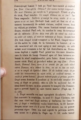 dumnecfeeştl lumini Ί lasă pe Paul încremenit şi că<)6nd
joe, dice: Cine eşti tu Ddmne? Iar vocea iarăşi respunde·.
EU sunt Christos, pe carele tu Ί prigoneşti. Uimit şi plin
de fricft, Paul întrebă: Ce voeştl Ddmne ca s6 fac ? Iar
Iisus respunde: Sc6lă-te şi mergi în oraş, acolo ţi să. va
spune ce ai să faci. Bărbaţii însă carii »ύ fost cu el râ­
maseră încremeniţi de acâstă visiune, autjiră vocea. însă
nu vfi<Jură pe niminea. Din causa luminel cereşti estraor-
dinare, rămâind Paul orb, fu condus în oraş de tovarăşii
săi de călătorie: Şi era deja trei (file de când nu văzuse
cu ochti săi nimic, şi nici că mâncase şi băuse. Aceste trei
(Jile fură timpul nouel renaşteri a lui Paul, timpul trece*
rel din mdrte în viaţă, de la întunerec la lum ină; şi cu
cât caracterul seti era mal aprig şi mal energic, cu atât
acăstă nouă renaştere a lui îşi luă desvoltarea sa. Renaş­
terea deplină o capătă Paul printr’un <5re-care Ananias,
care fu trimis de însuşi Domnul spre a’l face intrarea so­
lemnă în sinul creştinismului, prin botez. Acest Ananias,
merse cătră Paul, şi puindu-I mâna pe cap ψ'ββ: Frate
Saule, Domnul Iisus, care ţi să arată ţie pe cale viind
cătră Damasc, via trimis la tine, ca să te fac să veqti,
si să te umpli de Spiritul Sânt. Şi de îndată căqlu de pe
ochii lui întunecimea ca nişte solzi, şi văfând iarăşi, se
sculă şi primi botezul. Atunci mâncă puţin şiprinse putere.
După aceea Ananias îl conduse şi la cel-l-alţl creştini din
oraş, şi după ce petrecu câte-va φΐβ în mijlocul lor, să
simţidestul de tare, ca să se presente în templul din Damasc,
spre a povesti faptul Ia care fusese martor (Fapt. ap. 9j
1— 22).
5. După socotăla cea mal apropiată de adevăr, Paul, a
fost convertit Ia creştinism, în anul 35 după Christos, aşa
dar cam cinci ani după m<5rtea şi înalţarea lui Iisus la
cer, ţi după o tradiţiune veche bieericăscă, în 25 Ianuar.
Asupra etflţel care s’o fi avut Paul atunci, nu ne putem
pronunţa sigur. Data cea mal sigură în privinţa acesta,
est· aceea ce o găsim în Fapt. ap. 7, 58, unde însuşi
 