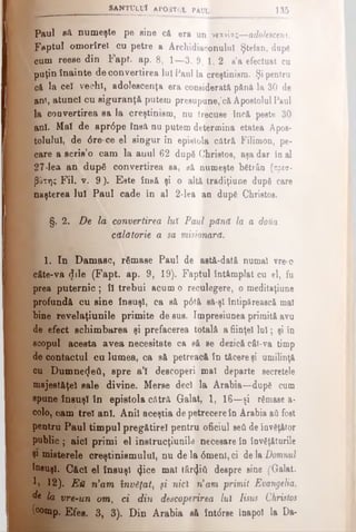 SÂNTULUI APOSTOL pa u l 135
Paul flft numeşte pe sine c& era un νίανίας—adolescent.
Faptul omorîrel cu petre a Archidiaconuluî Ştefan, după
cum reeee din Fapt. ap. 8 , 1—3. 9, 1, 2. s’a efectuat cu
puţin înainte de convertirea lu! Paul la creştinism. Şi pentru
că la ceî vechi, adolescenţa era considerata până la 30 de
ani, atunci cu siguranţă putem presupune,'că Apostolul Paul
la convertirea sa la creştinism, nu trecuse încă peste 30
ani. Mal de aprdpe însă nu putem determina etatea Apos­
tolului, de 6 re-ce el singur în epistola cătră Filimon, pe-
care a scris’o cam la auul 62 după Christos, aşa dar în al
27-lea an după convertirea sa, să numeşte bătrân (πρεσ­
βύτη; Fii. v. 9). Este însă şi o altă tradiţiune după care
naşterea Iul Paul cade în al 2-lea an după Christos.
§. 2 . De la convertirea luî Paul pănă la a dofta
călătorie a sa misionară.
1. In Damasc, rămase Paul de astă-dată numai vre-o
câte-va dile (Fapt. ap. 9, 19). Faptul întâmplat cu el, fu
prea puternic; îl trebui acum o reculegere, o meditaţiune
profundă cu sine însuşi, ca să p6tă să-şi întipărească mal
bine revelaţiunile primite de sus. Impresiunea primită avu
de efect schimbarea şi prefacerea totală a fiinţei luî; şi in
scopul acesta avea necesitate ca să se dezică cât-va timp
de contactul cu lumea, ca să petreacă în tăcere şi umilinţă
cu Dumne(Jeâ, spre a’l descoperi mal departe secretele
majestăţeî sale divine. Merse deci la Arabia—după cum
spune însuşi în epistola cătră Galat, 1, 16—şi rămase a-
colo, cam trei ani. Anii aceştia de petrecere în Arabia aă fost
pentru Paul timpul pregătire! pentru oficiul seâ de învăţător
public ; aici primi el instrucţiunile necesare în învăţ&turile
Şi misterele creştinismului, nu de la <5menl, ci de la Domnul
Însuşi. Căci el însuşi (Jice mal târâta despre sine (Galat.
V» 12). Ε ύ iiam învăţat, şi nici n’am primit Evangelia,
d* la vre-un om, ci din descoperirea lui Iisus Christos
(comp. Efes. 3, 3). Din Arabia să întdrse înapoi la Da-
 