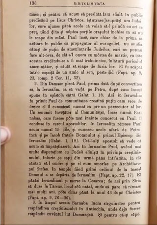 136 Sch iţ e d in viaţa
mase; şi pentru c& acum s&presintă fără sfială în public
predicând pe Iisus Christos, îşi atrase Jasuprăşi ura Judei
lor, care ajunse pănă acolo că voiati să-l prindă cu ori ce
preţ, ţiind cfitla şi n<5ptea porţile oraşului închise ca să nu
le scape din mâni. Paul însă, care chiar de la prima sa
arătare în public ca propagator al evangeliel, nu se sfia
câtuşi de puţin de ameninţările Judeilor, cari nu puteai!
face alt-ceva, de cât a’l onora cu m6 rtea de martir, cu t<5te
acestea cre<Jându-se a fi mal trebuincios, înlătură pericolul
ameninţător, şi căută să scape de furia lor. Έ1 fu scăpat
într’o coşniţă de un amic al seti, peste <Jid (Fapt. ap. 9,
23, comp. 2 Cor. 11, 32).
2. Din Damasc plecă Paul, prima dată după convertirea
sa, la Ierusalim, ca să va^â pe Petru, după cum însuşi
spune în epistola cătră Galat. 1, 18. Aci în Ierusalim
fu primit Paul de comunitatea creştină puţin cam rece, de
dre-ce el îl cunoşteatt numai ca pre un persecutor al lor.
Un renumit învăţător al Comunităţel, loses numit Bar­
nabas, care fusese p6te mal înainte cunoscut cu Paul, îl
conduse în cercul apostolilor. In Ierusalim rămase Paul
acum numai 15 (Jile, şi cunoscu acolo afară de Petru,
încă şi pe Iacob fratele Domnului şi primul Episcop din
Ierusalim (Galat. 1, 18,). Cel-l-alţl apostoli să vede că
acum să împrăştiaseră. Aci în Ierusalim Paul, având mal
multe disputaţiunl cu Judeil eliniştl în privinţa creştinis­
mului, înfurie pe ceşti din urmă pănă într’atâta, în cât
căutati să-l om<5re şi pe el cum omorîse pe Archidiaco-
nul Ştefan. In templu fiind primi ordinul de la însuşi
Domnul a se depărta de Ierusalim. (Fapt. ap. 22, 17). El
părăsi Ierusalimul şi merse la Cesarea; de aci prin Siria
să duse la Tarsus, locul eăă natal, unde să pare că rămase
mat mulţi ani, p<5te chiar pănă la anul 43 după Christos
(Fapt. ap. 9, 26—36).
3. In timpul acesta fiarnaba lucra sîrguinclos pentru
respândirea creştinismului în Antiochia, unde deja fusese
reepândit cuvântul lui Dumnezeii. Şi pentru că-şl câpă-
 