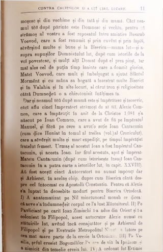 moşesc şi din vechime şi din tată şi din mamă. Căci nea­
mul tSîl după părinte este Domnesc şi vechlu, pentru că
strămoş al vostru a fost reposatul întru amintire Basarab
Voevod, care a fost renumit şi prin cuvânt şi prin faptă,
săvârşind multe şi bune şi la Biserica—muma lui—şi a-
supra supuşilor Domniatulul lui, după cum istoriile de Ia
voî povestesc, şi mulţi alţi Domni după el prea pioşl, Iar
mal ales cel de puţin timp înainte care a domnit glorios,
Matei Voevod, care mult şi îmbelşugat a ajutat Sfântul
Mormânt şi cu mâna sa bogată a înzestrat multe Biserici
şi în Valahia şi în alte locuri, al cărui tron şi religiositate
cătră Dumnezeii o a chirotonisit Înălţimea ta.
Dar şi neamul tăti după mumă esteşi împărătesc şi teosevic,
căci aflu cinci Imperatorl strămoşi de al tăi, Alexie Com-
nen, care a împărăţii în anii de la Christos 1,081 ş’a
născut pe loan Comnen, care a avut de fiii pe împăratul
Manuel, şi fiică pe care a avut’o soţie loan Cantacuzin
(cum <Jice Honiat în tomul al treilea (voi.)al Cronicului),
care a săvârşit multe şi mari expediţii, pe timpul împărăţiei
fratelui femeel. Urmaş al acestui loan a fost împăratul Can-
tacuzin, şi acesta loan. Iar filul acestuia, apoi şi împăraţi
Matelu Cantacuzin (după cum istoriseşte însuşi loan Can·
tacuzin în a patra carte a istoriilor lui, în capit. XXVIII).
Αύ fost aceşti cinci Autocratori nu numai împăraţi dar
şi Arhierei, în acelaş chip, dupre cum Biserica cântă des­
pre cel întocmai cu Apostolii Constantin. Pentru că Alexie
s’a luptat în deosebite moduri pentru Biserica Ortodoxă.
1) A anatematizat pe Nil minclunosul monah ce <}icea:
căaeve s’a îndumnezeit corpul ce l’a luat Mântuitorul. II) Pe
PavlicianI pe carii loan Zimischi ϊ-a adus din Orient şi l-a
colonisat în Filipopol, acest autocrator Alexie numai cu
slătuirile luî, având încă conajutător şi pe Arhiereul de
Filipopol şi pe Evstratie Metropolitul NîceeT. a întors pe
cea mal mare parte de la erezie la Ortodoxie. III) Pe Va-
■ilie, şeful eresiel Bogomililor Yn nm de viii la Ipodrom şi
a nimicit din temelie eresia lui. IV) A ordonat Iul Evtimie
v ; CONTRA CALVINILOR Ş» A LUÎ C1RIL LDCARIS 11
 