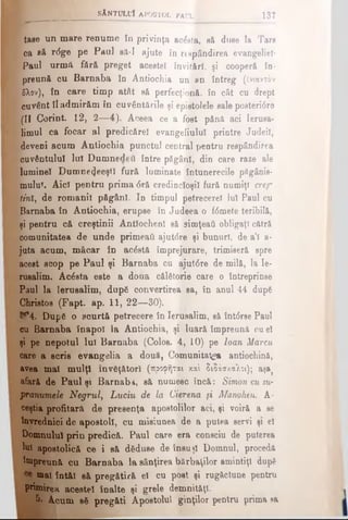 tase un mare renume în privinţa acesta, aă duse la Tare
ca să r<5ge pe Paul să-I ajute în respândirea evangeliel·
ţ Paul urmă fără preget acestei invitări, şi cooperă în·
preună cu Barnaba în Antiochia un an întreg (ένιαντόν
| 5λον), în care timp atât să perfecţionă, în cât cu drept
1 cuvânt îl admirăm în cuvântările şi epiatolele sale poeteridre
|(II Corint. 12, 2—4). Aceea ce a foat pănă aci Ierusa­
limul ca focar al predicărel evangeliulul printre Judeil,
l deveni acum Antiochia punctul central pentru respândirea
cuvântului lui Dumnedeu între păgâni, din care raze ale
aluminei Dumne^eeştî fură luminate întunerecile păgânis-
mulu?. Aici pentru prima <5ră credincioşii fură numiţi crep
tini, de romanii păgâni. In timpul petrecere! Iul Paul cu
Barnaba în Antiochia, erupse în Judeea o f<5mete teribilă,
şi pentru că creştinii Antlochenl să simţeaţi obligaţi cătră
comunitatea de unde primeaţi ajutdre şi bunuri, de a’l a-
juta acum, măcar în acostă împrejurare, trimiseră spre
acest scop pe Paul şi Barnaba cu ajutâre de mil&, la Ie­
rusalim. Acâsta este a doua călătorie care o întreprinse
Paul la Ierusalim, după convertirea sa, în anul 44 după
Christos (Fapt. ap. 11, 22—30).
If4. După o scurtă petrecere în Ierusalim, să înt<5rsePaul
cu Barnaba înapoi la Antiochia, şi luară împreună cu el
şi pe nepotul Iul Barnaba (Colos. 4, 10) pe loan Marcu
care a scris evangelia a două, Comunitatea antiochină,
avea mal mulţi învăţători (προφήται καί διδάσκαλοι); aşa}
afară de Paul şi Barnaba, să numesc încă: Simon cu su­
pranumele Negrul, Luciu de la Cierena ţi Manohen. A-
ceştia profitară de presenţa apostolilor aci, şi voiră a se
învrednici de apoetoli, cu misiunea de a putea servi şi el
Domnului prin predică. Paul care era consciu de puterea
tal apostolică ce i să dăduse de însuşi Domnul, procedă
împreună cu Barnaba la sânţirea bărbaţilor amintiţi după
mai întăi să pregătiră el cu post şi rugăciune pentru
primirea acestei înalte şi grele demnităţi.
5- Acum aă pregăti Apostolul ginţilor pentru prima sa
^ ί*-,- sAntulu! a p o s to l p a u l E 137
 