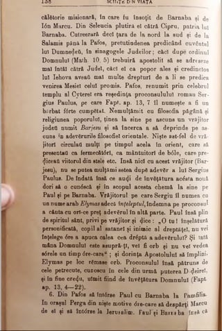 100 SCHiŢiS DIN VIAŢA
călătorie misionară, în care fu însoţit de Barnaba şi de
Ιόη Marcu. Din Seleucia plutiră e! cătră Cipru, patria luî
Barnaba. Cutreerară deci ţara de Ia nord la sud şi de la
Salamie până la Pafos, pretutindenea predicând cuvântul
Iul Dumnezeii, în sinagogele Judeilor; căci dupe ordinul
Domnului (Math. 10, 5) trebuiră apostolii să se adreseze
mal întăi cătră Judel, căci el ca popor ales şi credincios
Iul Iehova aveati mal multe drepturi de a li se predica
venirea Mesiel celui promis. Pafos, renumit prin celebrul
templu al Cyterel era reşedinţa proconsulului roman Ser­
gius Paulus, pe care Fapt. ap. 13, 7 îl numeşte a fi un
bi'rbat f6rte cumpătat. Nemulţămit cu filosofia păgână şi
religiunea poporului, ţinea la sine pe ascuns un vrăjitor
judeti numit Barjesu şi să încerca a să deprinde pe as­
cuns 'n adevărurile filosofici orientale. Nişte ast-fel de vră­
jitori circulaţi mulţi pe timpul acela în orient, care să
presentati ca fermecători, ca mântuitori de b61e, care pre­
ziceaţi viitorul din stele etc. Insă nici cu acest vrăjitor (Bar-
jesu), nu se putea mulţămi setea după adevăr a Iul Sergius
Paulus. De îndată însă ce aucfi de învăţătura acâsta nouă
dori să o cun6 scă şi în scopul acesta chemă la sine pe
Paul şi pe Barnaba. Vrăjitorul pe care Sergiu îl numea ca
un nume arab EJymas adecă înţeleptul, îndemna pe proconsul
a căuta cu ori-ce preţ adevărul în altă parte. Paul însă plin
de spiritul sânt, privi pe vrăjitor şi <jice : „ 0 tu 1 înşelătură
personificată, copil al satanei şi inimic al dreptăţel, nu vei
înţelege 6re a apuca calea cea drăptă a adevărului? Şi lată
mâna Domnului este asupră-ţî, vel fi orb şi nu vel vedea
s6 rele un timp <5re-care“ ; şi dorinţa Apostolului să împlinii
Elymas pe loc rămase orb. Proconsulul însă pătruns de
cele petrecute, cuooscu în cele din urmă puterea D ^eirel,
şi în fine cre<}u, uimit fiind de învăţătura Domnului (Fapt
ap. 13, 4—22).
6 . Din Pafos să înt6rse Paul cu Barnaba la Pamfilia-
In oraşul Perga din nişte motive <5re*care să despărţi Marcu
de el şi să întârse la Ierusalim. Paul şi Bair t ba ineâ că
 