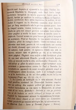 lătoriră maî d e p a ite şi ajunseră în Antiochia Pisidiel. Aci
.merseră Sâmbătă în Sinagogă, unde Paul într’o lungă
Cuvântare începând cu istoria poporului Judtă pănă la
David, învită pe auditor! la credinţa în Mesia cel făgăduit.
^Ac£stă cuvântare făcu atâta impresiune în auditor, că toţi
|judeii îl rugară c a în Sâmbăta următdre să-şl desvolte
mal pe larg aserţiunile sale în privinţa acestui punct. Insă
in timpul acesta, v estea învăţăturei celei nouδ împrăş-
tiindu-se prin to t oraşul provocă curioeitate între cetăţeni
chiar păgâni şi mulţi în masă veniră să asculte noua în­
văţătură. Lucrul acesta nu prea bucură pe judel şi începură
gă murmure. Paul şi Barnaba în faţa acestei situaţiuni a
Judeilor, plini de o u rag iâ (liseră : Cătră voi trebuea să ne
adresăm mal întăi, pentru că voi sunteţi acela cari sunteţi
oel dintăl chemaţi spre a asculta cuvântul Domnului şi a
vă mântui, însă pentru că apunerea vdstră este atât de
tenace, atunci lată ν δ părăsim pe voi, şi ne îndreptăm
cătră păgâni. Păgânii cum auriră acostă învăţătură plină
de cea mal adevărată filosofic, primiră cuvintele Aposto­
lului, şi trecură m ulţi în câta credincioşilor Domnului. Ju-
deil zeloşi şi plini de mânie contra aceştil învăţături nouă,
proectară o persecuţiune contra lui P aul şi Barnaba. In-
formându-ee apostolii de acest complot părăsiră oraşul şi
să îndreptară cătră Iconium, unde li aă întâmplă aceeaşi
ca şi în Antiochia, şi de aci deci goniţi, veniră în Lystra
Lycaoniel (Fapt ap. 13,13—14, 6).
7. In Lystra să întâmplă cu el ceva minunat. Pe când
Paul predica cuvântul Iul Dumnetjeâ înaintea oraşului,
*ări un şchiop din naştere şe<Jând pe pământ, şi obeer-
vându-I încrederea sa cea mare în Dumnezeii, să adresă
^tră el cu voce, picându i: Sc6ld-te şi stai pe pictârele
hk, şi de îndată se scula şchiopul fi începu să umble.
Poporul în faţa acestei minuni în superstiţiunea Iuletrigă:
Zeii / aU făcut Smerii şi aă venit cătră not. Licaonienil
îndată punându-şl înainte mitologia lor, îşi aduseră aminte,
odinidră Zeii — Zevs şi Hermes (Jupiter ,i Mercur)
^ _______ s X n t u l u î a p o s t o l p a u l $[■. 1 3 j
 
