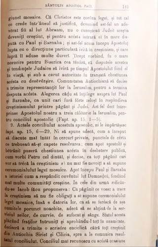 giunel mosaice. Că Christos este cor<5na legeî, şi tot cel
ce crede tntr’âosul să justifică, devenind ast-fel un ade-
p vărat fiâ al lui Abraam, nu o cunoşteau Judeil aceştia
deveniţi creştini, şi pentru acâsta intrară el în mare dis­
putft cu Paul şi Barnaba; şi ast-fel acum începu Apostolul
lupta cu o direcţiune particulară ivită în creştinism, şi care
luptă îl aduse multe dureri. 'Drept vorbind, fu o mare
norocire pentru Biserica cea tânără, ci disputele acestea
şi tendinţele Judaice să iviră pe timpul Apostolului fiind el
Io viaţă, şi sub a carul autoritate tu tranşată chestiunea
acesta cu desăvârşire. Comunitatea Aotiochianâ să decise
a trimite representanţil lor la Ierusalim, pentru a termina
desputa acesta. Alegerea că(|u să înţelege asupra lui Paul
şi Barnaba, ca unii cari fură f<5rte zeloşi în respândirea
creştinismului printre păgâni şi Judei. Ast fel deci între­
prinse Apostolul nostru a treia călătorie la Ierusalim, pen­
tru conciliul apostolic (Fapt. ap. 15,Jl—5).
j£ 9. Actele conciliului acestuia apostolic, ni le împărtăşesc
fapt. ap. 15, 6 —29. Ni să spune adecă, cum a început
să discute mal întăi în cercuri private, punctele de clrtâ
ce trebueaâ să-şi capete resolvarea; cum apoi apostolii şi
bătrânii puseră chestiunea acâsta în desbatere publică,
cum vorbi Petru cel dintăl, şi decise, ca toţi păgânii cari
vor să trăcă la creştinism si nu mal fie nevoiţi a să supune
ceremonialului legeî mosaice. Apoi începu Paul şi Barnaba
a istorisi cum a respândit cuvântul Iul Dumne4eii, fondând
mal multe comunităţi creştine. In cele din urmă ridicân-
du-se Iacob făcu propunerea: Că păgânii ce voesc a trece
la creştinism să nu fie obligaţi a se supune ceremonialului
legeî mosaice, înbă e datoria lor, ca să se ferescă de aşa
numitele porunci noachite, adecă să se abţină de la eer-
viciul zeilor, de curvie, de sufocat şi sânge. Sfatul acesta
plăcând fraţilor întruniţi şi aprobându-1 toţi în unamitate,
deciseră a trimite o scrisdre enciclică cătră toţi creştinii
din Antiochia Siriei şi Cilicia, spre a le comunica resul-
totul conciliului. Conciliul mai recunoscu cu ac&tă ocasiune
'· s â n t u l u i a p o s t o l p a u l f . 141
 
