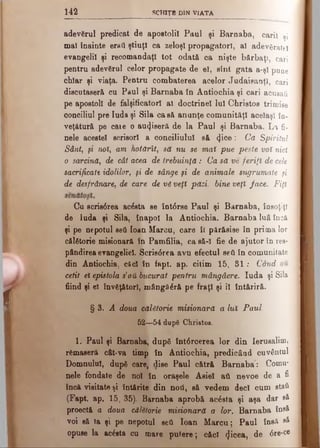 i i i scttiŢB d in Via ta
f
adevărul predicat de apostolii Paul şi Barnaba, carii şi
mal înainte eraţi ştiuţi ca zeloşi propagatori, al adevăratei
evangelii şi recomandaţi tot odată ca nişte bărbaţi, cari
pentru adevărul celor propagate de el, sînt gata a-şl pune
chiar şi viaţa. Pentru combaterea acelor Judaisanţl, cari
discutaseră cu Paul şi Barnaba în Antiochia şi cari acusaâ
pe apostoli de falşiticatorl al doctrinei lui Christos trimise
conciliul pre Iuda şi Sila casă anunţe comunităţi acelaşi în-
veţătură pe caie o auriseră de la Paul şi Barnaba. La fi­
nele acestei scrisori a conciliului să φ ΟΘ: Ca Spiritul
Sânt, fi noi, am kotărît, să nu se maî pue peste voi nici
o sarcină, de cât acea de trebuinţă: Ca să ve feriţi de cele
sacrificate idolilor, fi de sânge fi de animale sugrumate fi
de desfrânare, de care de vă veţi păzi. bine veţî face. Fiţi
Cu scrisdrea acesta se înt0rse Paul şi Barnaba, însoţiţi
de Iuda şi Sila, înapoi la Antiochia. Barnaba luâ încă
şi pe nepotul ββύ loan Marcu, care îl părăsise în prima lor
călătorie misionară în Pamfilia, ca să-I fie de ajutor in res-
pândirea evangeliel. Scrisdrea avu efectul seti în comunitate
din Antiochia, cficl în fapt. ap. citim 15, 81: Când
cetit ei epistola s’αύ bucurat pentru mângâere. Iuda şi Sila
fiind şi el învăţători, mângăără pe fraţi şi îl întăriră.
§3..<4 doua călătorie misionară a luî Paul.
52—54 după Christos.
1. Paul şi Barnaba, după întdrcerea lor din Ierusalim,
rămaseră cât-va timp în Antiochia, predicând cuvântul
Domnului, după care, dise Paul cătră Barnaba: Comu­
nele fondate de noi în oraşele Asiei aii nevoe de a fi
încă visitate şi întărite din noii, să vedem deci cum staîi
(Fapt. ap. 15, 35). Barnaba aprobă ac£sta şi aşa dar e&
proectă a doua călătorie misionară a lor. Barnaba îd8^
voi să la şi pe nepotul seii loan Marcu; Paul însă sâ
opuse la acesta cu mare putere; căci (Jicea, de 6re-ce
 