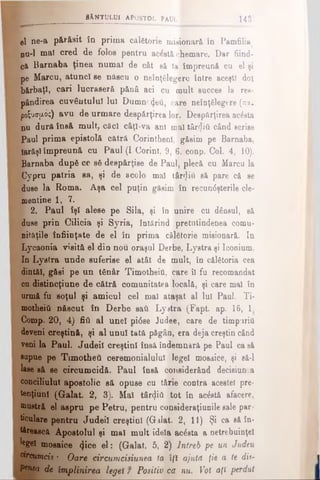 SÂNTULUI APOSTOL ÎAlÎL 14â
el ηβ-a părăsit în prima călgtorie misionară în Pamfiliaţ
nu-l mal cred de folos pentru acostă chemare. Dar fiind­
că Barnaba ţinea numai de cât să la împreună cu el şi
pe Marcu, atunc! se născu o neînţSlegere între aceşti doi
V:bărbaţi, cari lucraseră pănâ aci cu mult succes la res-
=- pândirea cuvântului Iul Dumnezeii, care neînţSlegere (πα-
poS'Jσμός) avu de urmare despărţirea lor. Despărţirea ac£sta
nu dură însă mult, căci câţi-va ani maî târrliti când scrise
Paul prima epistolă cătră Corinthenl, găsim pe Barnaba,
Iarăşi împreună cu Paul (I Corint, 9, 6. conp. Col. 4, 10).
’•. Barnaba după cc s6 despărţise de Paul, plecă cu Marcu la
HjCypru patria sa, şi de acolo mal târ<}iti să pare că se
duse la Roma. Aşa cel puţin găsim în recundşterile cle­
mentine 1, 7.
I 2. Paul îşi alese pe Sila, şi îo unire cu dânsul, să
duse prin Cilicia şi Syria, întărind pretutindenea comu­
nităţile înfiinţate de el în prima călătorie misionară. In
Lycaonia visitâ el din nou oraşul Derbe, Lystra şi Iconium.
In Lystra unde suferise el atât de mult, în călătoria cea
dintăl, găsi pe un tânăr Timotheiti, care îl fu recomandat
cu distincţiune de cătră comunitatea locală, şi care mal în
urmă fu soţul şi amicul cel mal ataşat al lui Paul. Ti­
motheiti născut în Derbe sati Lystra (Fapt. ap. 16, 1
Comp. 20, 4) fiii al unei ρίόβθ Judee, care de timpuriii
deveni creştină, şi al unul tată păgân, era deja creştin când
veni la Paul. Judeil creştini însă îndemnară pe Paul casă
sapue pe Timotheti ceremonialului lege! mosaice, şi să-l
lase să se circumcidă. Paul însă considerând decisiun.a
conciliului apostolic să opuse cu tărie contra acestei pre-
tenţiunl (Galat. 2, 3). Mal târeţiti tot în aclstă afacere,
mustră el aspru pe Petru, pentru consideraţiunile sale par­
ticulare pentru Judeil creştini (Galat. 2, 11) Şi ca să în­
tărească Apostolul şi mal mult idela acesta a netrebuinţel
legeî mosaice <}ice el: (Galat. 5, 2) Întreb pe un Judeu
circumcis: Oare fircumcisiunea ta l/i ajută ţie a te dis-
Ptnta de împlinirea legeî f Positiv ca nu. Vot aţi perdut
 