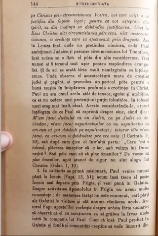 1 4 4 sc h ite d in v ia îa
pe Christos prin circumcisiunea Vâstră, voî cari voiţi a ve
justifica din faptele legeî; pentru că noî aşteptam din
spirit, ca din credinţă să dobândim justificarea. Căci în
Iisus Christos ntcf circumcisiunea pdte ceva, nicî necircum-
cisiunea, ci credinţa care să efectuează prin dragoste. Aci
în Lystra însă, unde nu pretindea niminea, cedă Paul
ambiţiunel Judaice, şi permise circumcisiunea Iul Timotheti·
însă ΒοέβΙβ nu o făcu el p<5te din alte considerente, fără
numai al fi terenul ma! uşor pentru respândirea evange­
liel. Şi de aci se arată fdrte mult nemărginita sa înţelep­
ciune. Unde observa el amestecătură mare de creştini
judel şi păgâni, si prevedea un pericol pdte pentru o
bună reuşită în întipărirea profundă a credinţei în Christ,
Paul nu era omul acela atât de tenace, egoist şi ambiţios,
ca să nu cedeze unei pretenţiunl puţin folositdre, în folosul
unu! scop mal înalt, ideal. Aceste considerându-le, atunci
înţelegem de ce Paul să esprimă despre sine, când 4i°e:
Af'am făcut Judmluî ca un Judeil, ca pe Judeî să do.
bândesc; m’am făcut neputincioşilor ca un neputincios ca
ori-cum să pot dobândi pe neputincioşi; tuturor tdte m’am
făcut, ca ori-cum sădobândesc pre vre unia (I Corinth.
20), sati după cum φοβ el într’altă parte: „Care ’ml e
folosul, plăcerea dmenilor să o fac, sati voinţa lui Dum-
ne4eti ? Sati pdte caut eti să plac dmenilor ? De voesc să
plac dmenilor, apo! atunci de sigur nu sînt sluga luî
Christos (Galat. 1, 10).
3. In călătoria sa primă misionară, Paul venise numai
pănă la Iconiu (Fapt. 13, 51); acum însă trecu el peste
Iconiu ma! departe prin Frigia, şi veni pănă în Galatia.
Despre activitatea Apostolului în Frigia nu avem multe
cunoştinţe ; de asemenea Iarăşi nu este cunoscut, cari părţi
ale Galatie! le visitase şi cât anume rămăsese acolo. Au­
torul Fapt. apostolilor vorbeşte despre acdsta fdrte sumaricî
să observă că el cu naraţiunea sa să grăbea la Irvas unde
intră în compania Iu! Paul. Cum că însă Paul predică îQ
Galatia şi fondă şi comunităţi creştine să vede lămurit din
 