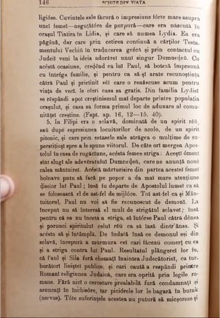 1 4 6 SCH IT E DIW V IA ŢA
ligidse. Cuvintele sale făcură o impresiune f<5rte mare asupra
uneî femei—neguţătdre de purpură— oare era născută tu
oraşul Tiatira în Lidia, şi care să numea Lydia. Ea era
păgână, dar care prin cetirea continuă a cărţilor Testa­
mentului Vechiil în traducerea grăcft şi prin contactul cu
Judeil veni la ideia adorârel unul singur Dumnedeii. Cu
ac&tă ocasiune, creând ea luî Paul, să boteză împreună
cu întrăga familie, şi pentru ca să-şi arate recunoştinţa
cătră Paul şi prietinii săi care o renSscuse acum pentru
viaţa de veci, le oferi casa sa gratis. Din familia Lydiel
se răspândi apoi creştinismul mal departe prinlre populaţia
oraşului, şi casa sa forma primul loc de adunare al comu-
nitâţel creştine. (Fapt. ap. 16, 12— 15. 40).
5. In Filipi era o sclavă, dominată de un spirit răii
sail dupe espresiunea locuitorilor de acolo, de un spirit
pitonic, şi care prin estasele sale atrăgea o mulţime de su­
perstiţioşi spre a le spune viitorul. De câte ori mergea Apos­
tolul în casa de rugăciune, acăstă femee striga: Aceşti <Smenî
sînt slugi ale adevăratului Dumne^eU, care ne anunţă nouă
calea măntuirel. Acăstă mărturisire din partea acestei femei
bolnave putu să facă pe popor a da ma! mare atenţiune
fiselor Iul P aul; însă iu departe de Apostolul lumel ca să
se folosească el de ast-fel de mijl<5ce. Tot ast-fel ca şi Mân­
tuitorul, Paul nu voi să fie recunoscut de demoni. La
început nu să interesă el mult de strigătul sclavei; însă
pentru că ea nu înceta a striga, eă înt<5rse Paul cătră dânsa
şi porunci spiritului celui rău ca să lasă dintr’ânsa. Şi
acdsta să şi întâmplă. De îndată însă ce demonul eşi din
sclavă, începură a murmura cel cari făceau comerţ cu ea
şi a striga contra lui Paul. Resultatul plângerel lor fu,
că Paul şi Sila fură chemaţi înaintea Judecătoriei, ca tur.
burătorl linişte! publice, şi cari caută a respândi printre
Romani religiunea Judaică, care era oprită prin legile ro­
mane. Fără nici o cercetare prealabilă fură condamnaţi şi
aruncaţi în închisdre, Iar picidrele lor le bagară în butuk
(nervus). T0te suferinţele acestea nu putură să micşoreze şi
 