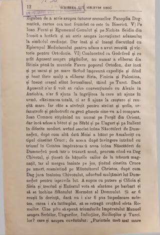 ---J...... /* . «.U...*
1 2 - MBLET1S SIRIG________________ _
a scris asupra tuturor eresurilor Panoplia Dog­
matică, cartea cea mal frum<5să ce este în Biserică. V) Pe
loan Furni şi Egumenul Ganulul şi pe Nichita Seidin din
Iconiâ a hotârît şi au scris asupra ioovaţiunel adausului
la simbolul credinţei. Dar însă şi el însuşi discutând cu
Episcopul Mediolanulul pentru adaus a avut reuşită şi vic­
torie pentru Ortodoxie. VI) Conlucrând cu Godefred şi cu
şefii Apuseni asupra păgânilor, nu numai a eliberat din
Bitinia pănă în munlele Favru poporul Ortodox, dar încă
şi pe uscat şi pe mare făcând împreună expediţie şi dând
şi ban! f6rte mulţi a eliberat Siria, Finicia şi Palestina,
şi însuşi oraşul sfânt Ierusalimul, tăind pe Turci. Dacă
Apusenii n’ar fi voit să calce convenţiunele cu Alexie în
Antiohia, n’ar fi ajuns la îngrijirea la care aii ajuns în
urmă, sfărâmarea totală, ci ar fi ajuns la creştere şi reu­
şită mare. Iar câte a săvârşit pentru străini şi şc6le, or-
fanatrofii şi ptohotrofil cu greii găseşte cine-va a-1 compara,
loan Comnen stăpânind nu numai pe Perşii din Orient,
dar încă adese a bătut şi pe Sârbi şi pe Unguri şi pe Italieni
în diferite moduri, având asociat ic6na Născăt0rei de Dum­
nezeii, după cum altă dată Moisi a bătut pe AmaleciţI cu
tipul cinstitei Cruci; de aceea după învingere intrând cu
triumf în Cetatea împărătească avea ic6na Nâscet<5reî de
Dumnedeii pusă într’o trăsură nouă, precum când va Dag
Chivotul, şi ţineaţi de hăţurile cailor de la trăsură mag­
naţii, Iar el mergea înainte pe jos, ţinând cinstita Cruce
pe umeri, reamintind pe Mântuitorul Christos, după cum
Dag juca înaintea Chivotului, aducând mulţămirl Iul Dum­
nezeii pentru isprăvile lui. A supus cu putere şi Cilicia şi
Siria şrtrecând şi Eufratul voia să sfarăme pe barbari şi
să se închine Sfântului Mormânt al Domnului. Şi ar fi
reuşit în dorinţă, dacă nu i s’ar fi pus împedecare m<5r-
tea, carea i s’a întâmplat, să se retragă cruţând s6rta Ro-
meilor. Cine pdte să spună triumfurile împăratului Manuel
asupra Şerbilor, Ungurilor, Italioţilor, Sicilioţilor şi Turci,
lor? care şi asupra cuvântului: „Părintele meii mai mare
 