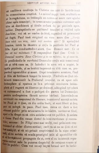 β& umilesca credinţa în Christos cea atât de înrădăcinată
K fn comunitatea creştină. La miezal nopţii însă, sculându-se
P el fa rugăciune, se întâmplă un cutremur mare care sgudui
B chiar uşile tem niţei; in urma acestui puternic cutremur uşile
■ t<5te să deschiseră şi fdrăle cA(Jură de pe picidrele apos.
■ toiilor. Deşteptându-se păditorul temniţei şi v6<find uşile
■ deschise, voi să se omdre de frică, cugetând că prieonieril
ί aii fugit. Paul însă strigând cu voce mare φ ββ vN u -ţt
face nici un ren, căci toţi suntem aici! Şi aprinijend
K lumina, intră în lăuntru şi că<Ju la picidrele lui Paul şi
E|Sila. Apoi conducendu-l afară, dise: Domnii m ei: Ce să
Mfac să mS vnântuesc? Şi respundând Paul dise: Crede In
■ Domnul nostru Iisus Christos şi tevel mântui, tu fi casa ta.
g|Si predicându-Ie cuvântul Domnului cre4u atât temnicerul
k cât şi tdtă casa sa. Şi luându-I în acea oră a nopţel, le
spălă picidrele, şi se botdză împreună cu tdtă casa sa, pre­
parând apostolilor şi masă. Dupe terminarea acestora, Paul
şi Sila să întdrseră înapoi în temniţă. Făcendu-se dină tri-
miseră temnicerii Ja Prefectul oraşului, ca să spue cele
întâmplate şi spaima ce le-a pricinut ocasiunea întâm­
plată şi-l rugară să libereze pe deţinuţi, adăogând tot-odatâ
că cutremurul a fost o pedâpsă din partea Iul Dumnezeii
pentru nedreptatea făcută acestor bărbaţi. Intorcendu-se
servitorii corespunsul de liberare, temnicerul anunţă acdsta
lui Paul şi îl (ţise, că din ordin înalt, el sunt liberi şi deci
pot să mdrgă în pace. Paul însă, cerea că dacă a fost
ofeuaat public prin aruncarea în închisdre, nevinovat fiind,
«pol e în drept ca să c£râ satisfacţiune tot publică. Şi
o tocea Paul din cause destul de bine-cuvântate şi resona­
t e ; anume : In Filipi eraţi mal mulţi, cari primiseră creş­
tinismul şi chiar dintre strdinl; carii ca să nu se 4 icâ <Aa&
amăgiţi, şi că aii primit creştinismul de la nişte crimi*
^ °u acdsta să scadft prestigiul atât al apostolilor cât
» i l înv&ţ&turel propagate de el, cere el cu insistenţă repa-
^ undrel sale în puterea dreptului de cetăţean roman şi
public: Cum voi ne-aţl băgat formal aici în închi­
* SÂNTULUI APOSTOL P A U L K 147
 