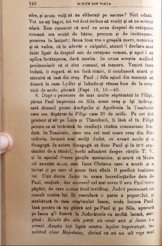 1 4 8 SCH IŢ E D IN V IA ŢA
s<5re, şi acum voiţi ei ne eliberaţi pe ascuns ? Nici odat&.
Voi ne*aţl bagat, tot voi deci trebue s&veniţi şi să ne sc6tetl
afară. E«te cunoscut că acel ce avea dreptul de cetăţenie
romană era scutit de bătae, precum şi de încătuşare,
punerea în lanţuri; făcea însă vre o greşală mare, notorică
şi să vedea, că în adevăr e culpabil, atunci Ί declara mal
întăi lipsit de dreptul seu de cetăţean roman, şi apoi i eă
aplica încătuşarea, dacă merita. In urma aceştia au^iod
penitenciarii că el sînt romani, eă temură. Veniră însă
îndată, îi rugară să nu facă nimic, îl conduseră afară şi
stăruiră să iasă din oraş. Paul ţi Sila eşind din temniţă să
duseră la casa Lydiel şi luându-şl rămas bun de la creş­
tinii de acolo, plecară (Fapt. 16, 16—40.
6. Dup6 o petrecere de mal multe săptămâni în Filipi,
părăsi Paul împreună cu Sila acest oraş şi îşi îndrep.
tară drumul preste Arnfipolis şi Apollonia la Tesalonic
care era depărtat de Filipi cam 20 de miile. Pe cel doi
prieteni al săi pe Luca şi TimotheiÎi, îl lăsă el în Filipi
pentru ca să întăreacă în credinţă tănâra comunitate fon­
dată. In Tesalonic, care era cel mal mare oraş din Ma­
cedonia, locuiau mal mulţi Judel, ce aveaţi acolo şi o
Sinagogă. In acăsta Sinagogă să duse Paul şi în trai săp­
tămâni de a rândul, vorbi adunărel despre cărţile T. V.
şi în special ^pspre părţile mesianice, şi arată că Mesia
cel anunţat acuio, este Iisus Christos care a murit şi a
înviat şi pe care el acum fără sfială îl predică înaintea
lor. Unii dintre Judel in urma încredinţărilor date de
Paul, crezură; dar succesul cel mal mare îl avu Paul între
păgâni, de care sueces fiind invidioşi, Judeil provocară un
tumult contra lui. El resculară o parte a poporalul, şi
străbătură în casa creştinului Iason, unde locuea Paul.
Insă pentru că nu găsiră aci pe Paul şi pe Sila, apucară
pe Iason şi’l duseră la Judecătorie cu multă larmă, stri'
gând: Rebelii din alte pdrţî αύ venit aici şi Iason Ϊ-&
primit. Aceştia toţi luptă contra legilor împărăteşti, in­
sultând chiar Majestatea, (jlicend că αύ un alt rege w>o&
 