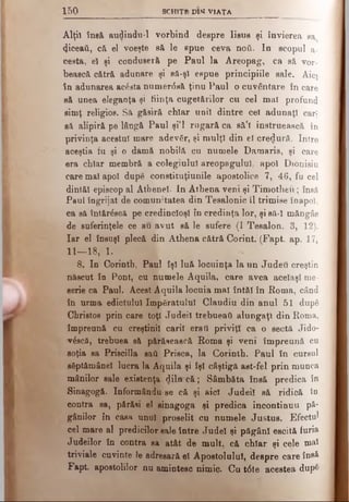 1 5 0 SCHIŢB DIM V IA ŢA
Alţii însă audindu-1 vorbind despre Iisus şi învierea sa
φοβ&ύ, c& el voeşte să le spue ceva ηού. In scopul a-
cesta, el şi conduseră pe Paul la Areopag, ca să vor­
bească cătră adunare şi să-şl espue principiile sale. Aiej
în adunarea acăsta numer<5să ţinu Paul o cuvântare în care
să unea eleganţa şi fiinţa cugetărilor cu cel mal profund
simţ religios. Să găsiră chiar unii dintre cel adunaţi cari
să alipiră pe lângă Paul şi’l rugară ca să’l instruească în
privinţa acestui mare adevăr, şi mulţi din ei credură. Intre
aceştia fu şi o damă nobilă cu numele Damaris, şi care
era chiar membră a colegiului areopagului, apoi Dionisiu
care mal apoi dupe constituţiunile apostolice 7, 46, fu cel
dintăl episcop al Athene!. In Athena veni şi Timotheu; îneâ
Paul îngrijat de comunitatea din Teealonic îl trimise înapoi,
ca să întărăscă pe credincioşi în credinţa lor, şi să-I măngâe
de suferinţele ce au avut să le sufere (I Tesalon. 3, 12).
Iar el însuşi plecă din Athena cătră Corint. (Fapt. ap. 17,
11—18, 1.
8 . In Corintb, Paul îşi luă locuinţa la un Judeil creştin
născut în Pont, cu numele Aquila, care avea acelaşi me­
serie ca Paul. Acest Aquila locuia mal întăi în Roma, când
în urma edictului împăratului Claudiu din anul 51 după
Christos prin care toţi Judei! trebueati alungaţi din Roma,
împreună cu creştinii carii erail priviţi ca o sectă Jido-
-v£scă, trebuea să părăsească Roma şi veni împreună cu
soţia sa Priscilla saft Prisca, la Corinth. Paul în cursul
săptămânel lucra la Aquila şi îşi câştigă ast-fel prin munca
mânilor sale existenţa diln-că; Sâmbăta însă predica în
Sinagogă. Informându-se că şi aici Judei! să ridică în
contra sa, părăsi el sinagoga şi predica încontinuu pă­
gânilor în casa unul proselit cu numele Justus. Efectul
cel mare al predicilor sale între Judel şi păgâni escită furia
Judeilor în contra sa atât de mult, că chiar şi cele mal
triviale cuvinte le adresară el Apostolului, despre care însă
Fapt apostolilor nu amintesc nimic. Cu t<5te acestea dup&
 