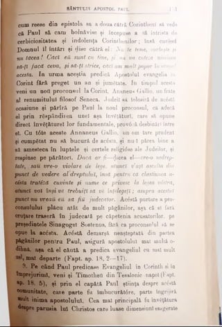 cum reese din epistola sa a doua cătră Corinthenl să vede
eft Paul s& cam bolnăvise şi îocepuee a iă întrista de
cerbiciositatea şi indolenţa Corinthenflor; însă curând
Domnul îl înt&ri şi dise cătră el: Nu te teme, vorbeşte fi
nu tăcea! Căcî e& sunt cu tine, fi nu va cuteza niminen
să-ţi facă ceva, fi să-ţi strice, căci am mult popor în oraful
acesta. In urma aceştia predică Apostolul evangelia in
' Corint fără preget un an şi jumătate. In timpul acesta
veni un nott proconsul la Corint, Ananeus Gallio, un frate
al renumitului filosof Seneca. Judeil Bă iolosiră de ac&tă
ocasiune şi părîră pe Paul la noul proconsul, că adecă
el prin răspândirea unei aşa învăţături, care să opune
direct învăţ&turel lor fundamentale, prov6 eă desbinări între
el. Cu t6 te aceste Annaneus Gallio, |un om tare prudent
şi cumpătat nu să bucură de acesta, şi nu-l părea bine a
să amesteca în luptele şi certele religi<5se ale Judeilor, şi
respinse pe p&râtori. Daca ar fi—plicea el—vre-o nedrep­
tate, ,sau vre-o violare de lege, atunci v’afl asculta din
punct de vedere al dreptului, însă pentru că chestiunea a-
cÎsta tratSză cuvinte fi nume ce privesc la legea vdstră,
atunci voi înşi V6 trebuiţi să νέ înţelegeţi; asupra acestui
punct nu vreaU eă să fiii judecător. Acostă purtare a pro­
consulului plăcu atât de mult păgânilor, aşa că el fără
cruţare traseră în judecată pe căpetenia acusatorilor, pe
preşedintele Sinagogel Sostenus, fără ca proconsulul să se
opue la acăsta. Acăată demarşă neaşteptată din partea
păgânilor pentru Paul, asigură apostolului mal multă o-
dihnă, aşa c& el căută a predica evangeliul cu mal mult
mal departe (Fapt. ap. 18, 2—17).
9. Pe când Paul predicase Evangeliul în Corinth şi în
împrejurimi, veni şi Timothetl din Tesalonic napol(Fapt.
ap. 18, 5), şi prin el cap&tă Paul ştiinţa despre acostă
comunitate, caie parte fu îmbucurăt6re, parte îngrijiră
*mlt inima apostolului. Cea mal principală fu învăţătura
despre parusia Iul Christos care luase dimensiuni esagerate
^ 8ĂNTULUI APOSTOL PAULi 151
 