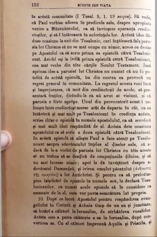 1 5 2 SCH IT E DIN V IA TA
în ac&t& comunitate (I Tesal. 5, 1. 19 seque). Să vede
că Paul vorbise adesea în predicele sale, despre apropiata
venire a Mântuitorului, ca să învioşeze speranţa credin­
cioşilor, şi eă-1 întărească în euferinţele lor. Acostă idee dă-
duse ocasiune launii din Teealonic, cari înţeleseră falş paru-
sia Iul Christos să nu se mal ocupe cu nimic, aceea ce decise
pe Apostolul ca să scrie prima sa epistolă cătră Tesaloni-
cenl. Ast-fel eşi la ivdlă prima epistolă cătră Tesaloniceni,
cea mal veche din t6te cărţile Noului Testament. Iasă
aprinsa idee a parnsiel lui Christos nu numai că nu fa po­
tolită de acostă epistolă, ba din contra ea provocă un
regret general în comunitate. La regretul acesta veni încă
şi împrejurarea, că unii din credincioşii de acolo, să pre-
sentară fraţilor, dicându-le că ati avut el visiunl, şi că
parusia e f<5rte aprrtpe. Unul din provocatorii acestaI ne·
linişte între credincioşi merse atât de departe în cât, ca să
întăr£scă şi mal mult pe Tesaloniceni în credinţa acăsta,
scrise chiaro epistolă în numele apostolului, ca să serv^scă
şi mal mult ideii respândită de el. Acdsta dete ocasiune
apostolului ca să scrie a doua epistolă cătră Tesaloniceol.
In acostă epistolă să sileşte Paul a face atenţi pe Tesalo-
nicenl asupra adevăratului înţeles al ^e^01, sale, că a-
decă de le-a vorbit de parusia lui Christos cu tdte aceste
el nu trebue să se despică de ocupaţiunile (jilnice, şi să
nu ma! lucreze nimic; apoi le dă învăţături despre a-
devăratul Dumne^eti, şi ivirea omului picatului (άνθρωπος
τής αμαρτίας) a lui Antichrist. Si pentru ca să preîntîin­
pine falsificări de epistole în numele seti, le declară Tesa-
lonicenilor, ca numai acele epistole să le considere ca
emanate de la el, care vor purta semnătura lui proprie.
10. Dap6 ce lucră Apostolul pentru respândirea evan-
geliulul în Corinth şi Achaia timp de un an şi jumătate,
să hotărî a călători la Ierusalim, de sSrbătdrea rusaliilor-
Acesta este a patra călătorie a sa la Ierusalim, dup6 con*
vertirea sa. Cu el călători Împreună Aquila şi Priscila, Ş1
 
