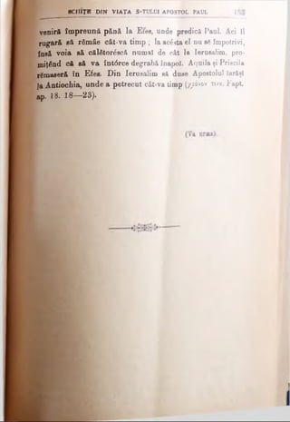veniră împreună pân& la Efes, unde predică Paul. Aci îl
rugară să râmâe cât*va timp ; la ac&sta el nu si împotrivi,
fnsă voia să călfitordscă numai de cât la Ierusalim, pro­
miţând că să va întârce degrabă înapoi. Aquila şi Priscila
ramaseră în Efes. Din Ierusalim sA duse Apostolul Iarăşi
]a Antiochia, unde a petrecut cât-va timp (χρόνον τινα. Fapt.
Ap. 18. 18— 23).
■CHIŢI DIN VIA ŢA S-TULUI APOSTOL PAUL
 