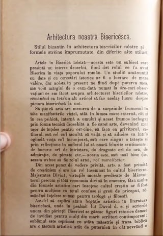 Arhitectura noastră Bisericescă.
Stilul bizantin în arhitectura bisericilor n0stre şi
formele străine îm prum utate din diferite alte stiluri.
Artele în Biserica n08tr&—acesta este un subiect care
presintă un interes deosebit, fiind dat rolul ce l’a avut
Biserica în viaţa poporului român. Un studiti amănunţit
cu date şi ca cercet&rl istorice ar fi o lucrare de mare
valdre, dar ac6sta în present ne fiind dup6 puterea mea,
mă voiţi mărgini de o cam-dată numai la dre-cari obser­
vaţiunî ce am făcut asupra arhitecturel bisericilor ndstre,
remftnând ca îotr’un alt articol să fac acelaş lucru despre
pictura bisericescă la no).
Să ştie că arta are menirea de a surprinde frumosul în
tdte manifestările vieţel, atât în lumea mare externă, cât şi
în cea psihică, internă a omului şi acest frumos închegat
prin forma tecnică deosebită a fie-căreî arte, devenind mal
uşor de înţeles pentru orl-cine, eă facă ca privitorul, ce­
titorul, sati cel ce’l ascultă să vadă şi să admire ca într’o
oglindă viaţa ce’l încunjoară, sau care singur o trăeşte şi
prin reflecţiune în sufletul lui să nască felurite sentimente:
de bucurie ori de întristare, de dragoste ori de ură, de
admiraţie, de pietate etc.—acesta este, sau mai bine dis,
acesta trebue să fie rolul artei, rol moralizător.
Din acest punct de vedere privită, arta a fost primită
de creştinism şi are un rol însemnat în cultul bisericesc.
Majestatea Divină, virtuţile morale predicate de Mântui­
torul precum şi tdtă economia divină în omenire, fără multe
din formele artistice cari însoţesc cultul creştin ar fi fost
pentru mulţime cu totul confuse şi greu de priceput, ră­
mânând înţelese numai pentru teologi şi filosofi.
Ast-fel să esplică atâta bogăţie artistică în literatura
biseric&că, unde în psalmii lui David d. e. şi scrierile
unora din părinţii Bisericel se găsesc figuri retorice demne
de invidiat pentru mulţi din marii scriitori contimporani;
sublimul este esprimat cu atâta măestrie şi fraza biblici
are o tftetură artistică atât de puternică în cât nevrând o
 