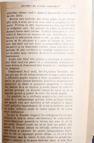 ARHITBCTL'RA N(5sTRA BfSRRlCI-SCA 1 155
1 admirăm adesea când e citată în discursurile ndstre uşdre
l de t<5te (Jilele.
Muzica care vorbeşte maî direct inimel de cât ori-care
* altă artă, a avut, are şi va avea rolul el netăgăduit in Bi-
m serică. Pictura ca artă representative a fost preferită faţă
A- cu sculptura care, din punctul de vedere al adoraţiunel,
I depăşea limita cătră realism. In sfârşit arhitectura In cultul
■ v&Jut al bisericel să impunea de sine; însă Biserica nu se
K împacă cu arhitectura numai ca util; ea cerea, ca pe lângă
■ acesta să fie adăogată şi o parte de frumos, de artistic,
m care mal mult sati mal puţin să corespundă cu ideea creş-
B tiniemuiul şi cu demnitatea cultului, causa care unita cu o
mulţime de alte condiţiunl şi oecesitâţl constructive a fă-
e? cut să nască acea varietate de stiiurl în arhitectura ndstră
■ bisericească.
Aceste arte fiind tdte primite în creştinism şi creştinis--"
mul fiind unul s’ar părea că o uniformitate şi asemănare
mare trebue să domnească între formele lor; realitatea însă
p ne desminte.
Creştinismul de şi unul, dar despărţirea bisericilor, iar
mal pre sus de cât acdsta deosebirea de rasă şi naţionalitate
a diferitelor popdre creştine a făcut ca aceleaşi arte în bi-
serică să pdrte trasuri deosebite, potrivit cu temperamentul
poporului, cu clima şi posiţiunea geografică, cu trecutul
şefi înainte de a se creştina şi aceste trasuri în artele bi­
sericeşti presintă un deosebit interes de dre·ce în ele să
esprimă geniul şi gustul fie-cărul din aceste popdre.
La popdrele cu o civilisaţie proprie a lor, care s’au bu­
curat de o independenţă politică, artele pe lângă biserici
«au temple s’att mal desvoltat şi sub auspiciul şi împre­
jurul palatelor împărăteşti şi de aceea în studierea artei la
un popor trebuesc avute în vedere numai de cât aceste
două instituţii!ni.
La noi la Români singurul loc unde găsim dre-cari pro­
ducţiunl de artă în trecut este biserica şi de aceea studiul
*rtelor bisericeşti presintă un interes mal mare de cât în
alte pflrţl. Domni! noştri nu ne-ail lăsat nici galerii, nici
muzee; el veneafi alături cu cel-l-alţl credincioşi şi adu-
averea şi odoarele lor pentra înfrumuseţarea biseri-
cilor în cât cu siguranţă putem afirma, că tot ce a fost
P^ducţiune mal de valdre în ţara ndstră s’a grupat îm-
Prejurui bisericel ţi de aceea dacă am căuta să ştim de a
 