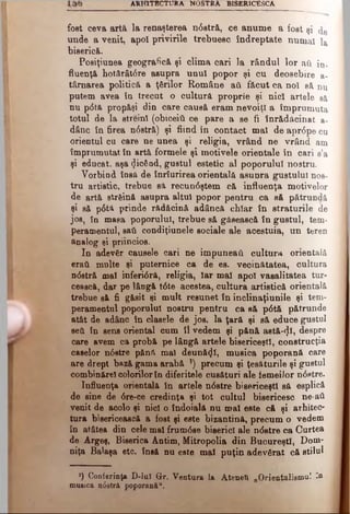 A R H IT EC TU R A NOSTRA BISBRICESCA
fost ceva art& la renaşterea ndstră, ce anume a fost şi de
unde a venit, apoi privirile trebuesc îndreptate numai la
biserică.
Posiţiunea geografică şi clima cari Ia rândul lor aii in.
fluenţă hotărâtdre asupra unul popor şi cu deosebire a-
târnarea politică a ţ&rilor Române aii făcut ca noi să nu
putem avea în trecut o cultură proprie şi nici artele să
nu pdtă propăşi din care causă eram nevoiţi a împrumuta
totul de la streini (obiceiil ce pare a se fi înrădăcinat a-
dânc în firea ndstră) şi fiind în contact mai de aprdpe cu
orientul cu care ne unea şi religia, vrând ne vrând am
împrumutat în artă formele şi motivele orientale în cari s’a
şi educat, aşa picând, gustul estetic al poporului nostru.
Vorbind însă de înrîurirea orientală asuura gustului nos­
tru artistic, trebue să recundştem că influenţa motivelor
de artă strâină asupra altul popor pentru ca să pătrundă
şi să pdtă prinde rădăcină adâncă chiar în straturile de
jos, în masa poporului, trebue să găsească în gustul, tem­
peramentul, saii condiţiunele sociale ale acestuia, un teren
analog şi priincios.
In adevăr căuşele cari ne impuneai! cultura orientală
erati multe şi puternice ca de es. vecinătatea, cultura
ndstră mal inferidră, religia, Iar mal apoi vasalitatea tur­
cească, dar pe lângă tdte acestea, cultura artistică orientală
trebue să fi găsit şi mult resunet în inclinaţiunile şi tem­
peramentul poporului nostru pentru ca să pdtă pătrunde
atât de adânc în clasele de jos, la ţară şi să educe gustul
seă în sens oriental cum îl vedem şi pănă astă-φ , despre
care avem ca probă pe lângă artele bisericeşti, construcţia
caselor ndstre pănă mal deunăzi, musica poporană care
are drept bază gama arabă ') precum şi ţesăturile şi gustul
combinărel colorilorîn diferitele cusături ale femeilor ndstre.
Influenţa orientală în artele ndstre bisericeşti să esplică
de sine de dre-ce credinţa şi tot cultul bisericesc ne·aii
venit de acolo şi nici o îndoială nu mal este că şi arhitec­
tura bisericească a fost şi este bizantină, precum o vedem
în atâtea din cele mal frumdse biserici ale ndstre ca Curtea
de Argeş, Biserica Antim, Mitropolia din Bucureşti, Dom­
niţa Balaşa etc. însă nu este mal puţin adevârat că stilul
*)_Conferinţa D-ΙαΙ Gr. Ventura la Ateneti „Orientalismul *a
mutica ndstră poporană".
 