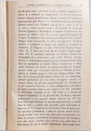 CONTRA CALVINILOR Şl A LUÎ CIR1L LUCARIS 13
de cât mine este“, adunând Sinod a hot&rît asupra el Or­
todox şi a sfărîmat pe blasfematorl. II) Pe unii carii blas-
femau asupra preasfântului Mister al sfintei Evharistil Î-a
anatematisat prin Sinod şi a dovedit sinodiceşte, că în prea
sfântul mister acel Christos este şi cel ce aduce fi cel ce
se aduce. Avem martur vrednic de credinţă la acesta pe
Nicolai Episcopul Methonel la începutul Combaterilor lui
asupra lui Sotirih. III). Pe Antonie marele Drungariu al
Vinglel l’a îndemnat şi a scris asupra adausului din Simbol.
Despre loan Cantacuzin ce trebue să spunem ? Fiind-că
sinodic a combătut şi însuşi cele relative la Varlaam şi
Achindin şi Grigoran şi loan Patriarhul Constantinopo-
lulul. II) A scris mal mult de cât ori-cine asupra păgâ­
nilor. III) A combătut capitulile Iul Prohor urîtorul de
Dumnedeu şi a demonstrat prin sfinţii Părinţi, că este
făcută şi dumnezeiască graţie şi dumnezeiasca lucrare. Dar
încă şi minunatul şi bravul Mateîu Cantacuzin a lăsat
urme vrednice de virtute, în cât nu este atâta de renumit
pentru neam, pre cât pentru bravura şi virtutea şi învă­
ţătura ce poseda asupra a t<5tă arta liberă şi ştiinţa. Pen­
tru că la începutul desvoltărel vârstei lui, pe timpul îm­
părăţiei părintelui seu s’a arătat învingător renumit şi
asupra altora, Iar mal ales asupra Perşilor. II) Făcendu-se
şi şef armatelor Romeice, cu mare înţelepciune şi bărbăţie
în unul şi acelaş timp a ucis singur el pe trei puternici
şi înfricoşaţi vrăjmaşi al săi. III) După ce a primit şi
sceptrul împărăţiei de la părintele seu, s’a făcut o bucurie
nemăsurată în tot poporul pentru virtutea lui. IV) De
loan Paleologul detronat de măreţia autocratoricâ, cu multă
tărie de suflet a suferit tdte atacurile grele îndreptate a-
supra sa şi V) Liniştindu se îotr’uo loc, liber de griji, pen­
tru ascultare părintească, a lăsat de ajunse semne de vir­
tute şi erudiţie. între care este minunata interpretare ce a
făcut la cântarea cântărilor şi la înţălepclunea lui Solomon,
şi la alte multe, aducând prin acăstea mal mult folos în
t<5tă lumea, de cât la tronul împărătesc. Deci aceşti cinci
 