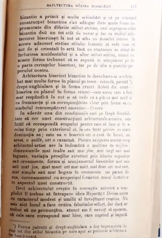 bizantin a prim it şi multe schimbări şi câ pe scheletul
ί* construcţiei bizantine s’aii adăogat f<5rte multe forme îm­
prum utate din diferite stiluri streine, cari suprapuse celui
f}· bizantin daâ u n tot atât de variat şi fac ca studiul arhi-
:_ tecturel bisericeşti la noi să alba un deosebit interes, io
£·■ aceste adaosuri strâine stilului bizantin sâ vede cum câ
î noi de şi orientali Îd artă. însă nu româneam ne atinşi de
£ înrîurirea accidentului şi a altor stiluri strfiine, numai ca
Γ aceste form e trebueail eă se supună în aranjament pe de
^ o parte cerinţelor bisericel, Jar pe de alta şi gustului po-
k porului nostru.
A rhitectura bisericel bizantine în desvoltarea sa a schim­
bat mal m ulte form e în planul pe teren: rotundă, patrată
E drept-unghiularft şi în forma crucel. Ac&tă din urmă—
k biserica cu planul în forma crucel—este aceea care a fost
mal respândiift Ia noi şi să vede că a plăcut mal multei
ca frum useţe şi ca coresp u n d ere chiar prin forma sa cu
simbolul rescum pârarel omenire!— Crucea.
In adevăr u n a din condiţiunile cari pe lângă durabili­
tate sâ cer unei construcţiunl arhifectorale-artisiice. este
întâi să corespundă scopului pentru care sâ face $i în a-
celaş tim p prin exteriorul el, la cea întâi privire s4 arate
destinaţia s a ; este ea o biserică ori o casă de locuit, un
arest, o şc<51ă, ori o cazarmă. Pentru atingerea acestui scop
arhitectul-artist are la îndamână o mulţime de mijlrfce:
dimensiunile m al înalte sati mal j<5se, mal largi sau mal
înguste, variaţia pflreţilor exteriori prin felurite suprafeţe
sad ornam ente, form a şi aranjamentul ferestrelor mal sus
sati m al jos, m al m ari ori mal mici, mal dese ori mal rari,
mal sim ple sau m al bogate în ornamente iar partea de
sus, coronam entul cu acoperişul formează trasul hotărâtor
în aspectul unei construcţii·
Deci arhitectului creştin în concepţia artistică a tem­
plului îl trebue să întrupeze ideia Majesfăţrl Divine unită
cu caracterul modest şi um ilit al învaţgturel creştine. Nu
este aici locul a face critica feluritelor «tiluri, der dacă ar
frebui sft ne pronunţăm, atunci am fi nevoiţi sâ spunem,
cele cire corespund mal bine, care cuprind şi împacă
AKHiTECTURa W0STRA BISERICĂSCk 157
V Forma patrată şi drept-unghiulară a fost împrumutată (le
tot din stilul bizantin pe care apoi Αΰ prelucrat arhitectura
r bidericenacâ.___________________________________
 