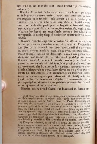 mal bine aceste două idei sîn t: stilul bizantin şi renaşterea
italiană ').
Biserica bizantină în forma crucel cum e la noi pe lângă
că îndeplineşte aceste cerinţl, apoi mal presintă şi t6 te
avantagiele unei frum6 se arhitecturi pe de o parte prin
variaţia şi îmbinarea diferitelor suprafeţe a păreţilor exte­
riori, Iar pe de altă parte prin o bogată şi frum âsă orna­
mentaţie compusă din diferite motive orientale, cari în dis­
tribuirea lor logică pe suprafeţele esterne fac adesea să
corespundă în acelaş timp şi cerinţelor constructive şi celor
estetice.
Biserica bizantină aşa cum o vedem în atâtea exemplare
la noi pare că este menită a nu fi măreaţă. Proporţiile
mal j6se par a conveni mal m ult acestui stil şi s'ar crede
că acesta este un neajuns dacă n’am avea înaintea ochilor
atâtea exemple care să ne desminţă, dacă n ’am putea con­
stata prin noi înşine cât de pitorească şi drăgălaşe este
Biserica bizantină anume în aceste proporţii şi dacă nu
ne-am aduce aminte că nici templele grecilor din vechime
nu eraţi mari, dar frumuseţea lor a remas neperit<5re şi or­
dinele arhitectorale ce ne-ati lăsat dovedesc cu prisos gustul
lor în ale arhitecture!. Tot asemenea şi cu Biserica bizan­
tină; ea nu se impune prin dimensiunile înălţime!, dar
jocul liniilor, îmbinarea suprafeţelor, ornam entaţia, turla
şi acoperişul ei pitoresc fac ca privirea cunosc6 t6 re în artă
să se oprească şi să o admire *).
Biserica n6 stră având planul fundamental în forma cru-
x) Sînt păreri că stilul gotic esteacel care corespunde mai mult
cu ideia creştinismului. In adevăr stilul gotic este forte frumos
în capo d’operele sale ca Notre Dame în Paris, Catedrala din
Straeburg etc. dar dacă ne-am permite o paralelă între stilul bi­
zantin şi gotic şi între ritul ortodox şi cele din apus am putea
(lice, că stilul gotic cu vârful seâ înalt şi ascuţit corespunde forte
bine cu egoismul papal şi semeţia încrederel în sine a protestan­
tismului, pe când bisericuţa bizantină, modestă, mică, chemând la
rugăciune pe credincioşi sâ potriveşte mult mal bine cu învăţă­
tura blândă şi smerită a Mântuitorului şi cu spiritul ortodoxiei.
*) Este prea adevărat, în timpul din urmă Bucureştii populân-
du-se din ce în ce mai mult cu construcţii mari, înalte, biserica
în proporţiile el rămâne nebăgată în sămă şi dacă n’ar fi dealul
Mitropoliei am fi lipsiţi de’ plăcerea de a admira acele turle bi­
zantine uşurele şi elegante ale bătrânel n<5stre catedrale, cari
apar atât de pitoresc dintre arborii ce o încunjoră.
 