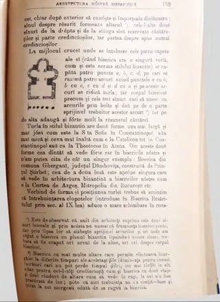 ARHITECTURA NOSTRA BISBRIO&CA 159
cel; chiar dupS exterior gă cun<5şte şi împărţeala dinlăuntru:
gînul despre rfigarit formează altarul '), cele-l-alte două
ginuri de la d»6pta şi de la stânga sînt rezervate cântăre­
ţilor şi parte credincioşilor, Iar partea despre apus numai
credincioşilor.
I La mijlocul crucel unde se întâlnesc cele patru capete
ale eî (când biserica are o singură turlă,
cum şi este norma stilului bizantin) se ca­
pătă patru puncte a, 6 , c, d, pe cari se
razi mă patru arcuri unind punctele a cu 6,
b cu c, c cu d şi d cu a şi pe aceste ar­
curi ge ridică turla; Iar corpul bisericel
precum şi cele trei ginuri cari să unesc cu
} · · · * · 0 arcurile prin boite şi daâ pe de o parte
8prijinul trebuitor acestor arcuri *) Iar pe
de alta adaugă şi f<5rte mult la răsunetul câotărel.
Turla în stilul bizantin are două forme, una mai largă şi
mal jtfgft cum este la S ta Sofie în Constantinopol, alta
mal mică şi ceva mal înaltă cum e la Catolicon tot îb Con­
stantinopol gaii ca la Theotocos în Atena. Din aceste două
forme cea dintăl să vede fcSrte rar în bisericile n6stre şi
n’am putea cita de cât un singur exemplu: Biserica din
comuna Gherganl, judeţul Dâmboviţa, construită de Prin­
ţul Ştirbei; cea de a doua însă este apr6 pe singura care
să vede iu arhitectura bizantină a bisericilor n6 stre cum
e la Curtea de Argeş, Mitropolia din Bucureşti etc.
Vorbind de forma şi posiţiunea turlei trebue să amintim
că întrebuinţarea clopotelor (introduse în Biserica Răsări­
tului prin sec. al IX-lea) aduce o mare schimbare în cons-
’) Este de observat că unii din arhitecţi suprimă cele doue sî-
aurl laterale şi prin acesta nu numai că frumuseţabisericelperde,
dar prin lipea lor să slăbeşte sprijinul arcurilor şi or! uude am
vSflut o biserică cu planul bizantin lipsinda-I aceste eînuri, tre­
buea să fie crapat ori arcul de la altar, ori cel despre corpul
bisericel.
*) Biserica cu maî multe altare care permite efectuarea litur­
ghiei la diferite timpuri ale aceleiaşi £ile (dimineaţa pentru6menii
lucrători cari nu poţ perde timpul ^ilei, iar mai târziu în alt
ultar pentru cei-l-alţl credincioşi) cum şi biserica cu dou6 etaje
V doufc rânduri de altare cum să vede la ruşi, la noi n’a fost
practicată de loc; p6te că nici trebuinţa nu s’a simţit—boer şi,
^ r&Q** noi mergeau odată de se rugau la biserică.
 