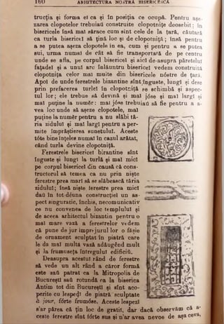 1 6 U A RH ITECTU RA NOSTRA BISERICESCA
trucţia şi forma el ca şi în posiţia ce ocup&. Pentru aşe­
zarea clopotelor trebuiai! construite clopotniţe deosebit: în
bisericele însă mal sftrace cum sînt cele de la ţară, căutarâ
ca tnrla biseriotl să ţină loc şi de clopotniţă; fnsă pentru
a se putea aşeza clopotele în ea, cum şi pentru a se putea
eui, urma numai de cât să fie transportată de pe centru
unde se afla, pe corpul bisericel şi aici de·asupra păretelul
faţadei şi a unul arc înlăuntru bisericel vedem construită
clopotniţa celor mal muîte din bisericele ndstre de ţară.
Apoi de unde ferestrele bizantine sînt^înguste, lungi şi dese
prin prefacerea turlei în clopotniţă se schimbă şi aspec­
tul lor; ele trebue să devină şi mal j6 se şi mallargi şi
mal puţine la numâr: mai j0 ne trebuiai! săfie pentru a a-
vea loc unde să aşeze clopotele, mal
puţine la număr pentru a nu slăbi tă­
ria zidului şi mal largi pentru a per­
mite împrăştierea sunetului. Aceste
t6 te bineînţeles numai în cazul arătat,
când turla devine clopotniţă.
Ferestrele bisericel birantine sînt
înguste şi lungi la turlă şi mal mici
pe corpul bisericel din causă că cons­
tructorul să temea ca nu prin nişte
ferestre prea mari să se slăbească tăria
zidului; însă nişte terestre prea mici
dati în tot-dăuna construcţiei un as­
pect singuratic, închis, necomunicativ
ce nu convenea de loc templului şi
de aceea arhitectul bizantin pentru o
mal mare vază a ferestrelor vedem
că pune de jur împrejurul lor o fâşie
de ornament sculptat în piatră care
le da mal multă vază adăugând mult
şi la frumuseţe întregului edificii!.
Deasupra acestui rând de ferestre
să vede un alt rând a căror formă
este sat! patrat ca Ia Mitropolia de
Bucureşti sat! rotundă ca la biserica
Antim tot din Bucureşti şi sînt aco­
perite cu lespe^ de piatră sculptate
h jour, fdrte £rum6se. Aceste lespezi
a’ar părea că ţin loc de gratii, dar dacă observăm că a-
ceste ferestre sînt i<5rte sus şi n’ar avea nevoe de aşa ceva,
 