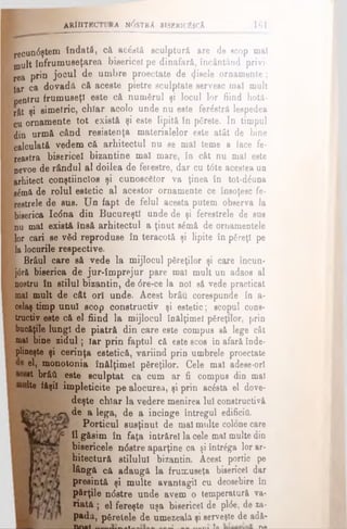 ARHITECT! Ka n<5str A bisericiîscA 161
ijecundştem îndată, că ac^ntâ sculptură are de scop mal
mult înfrumuseţarea bisericel pe dinafară, încântând privi­
rea prin jocul de umbre proectate de fisele ornamente;
Iar ca dovadă că aceste pietre sculptate servesc mal mult
oeotru frumuseţi este că numărul şi locul lor fiind hotă-
rât şi simetric, chiar acolo unde nu este ferâstră lespedea
cu ornamente tot există şi este lipită in părete. In timpul
din urmă când resistenţa materialelor este atât de bine
Calculată vedem că arhitectul nu se mal teme a face fe­
reastra bisericel bizantine mal mare, îo cât nu mal este
oevoe de rândul al doilea de ferestre, dar cu tdte acestea un
arhitect conştiincios şi cunoscător va ţinea în tot-d^una
e£mă de rolul estetic al acestor ornamente ce însoţesc fe­
restrele de sus. Un fapt de felul acesta putem observa la
biserica Ic<5na din Bucureşti unde de şi ferestrele de sus
nu mal există însă arhitectul a ţinut sămă de ornamentele
lor cari se văd reproduse în teracotă şi lipite în păreţi pe
la loourile respective.
Brâul care să vede la mijlocul păreţilor şi care încun*
j0ră biserica de jur-împrejur pare mal mult un adaos al
nostru în stilul bizantin, de 6re-ce la noi sâ vede practicat
mal mult de cât ori unde. Acest brâu corespunde în a-
celaş timp unul scop constructiv şi estetic; scopul cons­
tructiv este că el fiind la mijlocul înălţimel păreţilor, prin
bucăţile lungi de piatră din care este compus să lege cât
mal bine zidul; iar prin faptul că este scos în afară înde­
plineşte şi cerinţa estetică, variind prin umbrele proectate
el, monotonia înălţimel păreţilor. Cele mal adese-orl
it brâft este sculptat ca cum ar fi compus din mal
Ite fâşii împleticite pe alocurea, şi prin acăsta el dove­
deşte chiar la vedere menirea Iul constructivă
de a lega, de a încinge întregul edificii!.
Porticul susţinut de mal multe colone care
îl găsim în faţa intrărel la cele mal multe din
bisericele ndstre aparţine ca şi întrăga lor ar­
hitectură stilului bizantin. Acest portic pe
lângă că adaugă la frumuseţa bisericel dar
presintă şi multe avantagil cu deosebire în
părţile ndstre unde avem o temperatură va­
riată ; el fereşte uşa bisericel de plde, de *a-
padă, păretele de umezeală şi serveşte de adâ-
n n u t -- »— ------------------------ * ----- î'l·»im
 