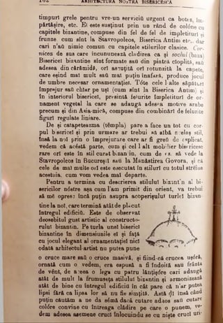 l U C l AHHlTEnJTUKA N O aTRA B ISBRICESCA
timpuri grele pentru vre-un servicii! urgent ca botez îm­
părtăşire, etc. Ei este susţinut prin un rând de coldne cu
capitole bizantine, compuse din fel de fel de împletituri şi
frunze, cum sînt la Stavropoleos, Biserica Antim etc.. dar
cari η’βύ nimio comun cu căpiţele stilurilor clasice. Cor-
nicea de sus care încununează clădirea ca şi soclul (baza)
Bisericel bizantine sînt formate sati din piatră cioplită, sati
adesea din cărfimidd, ori ascuţită or! rotunzitâ la capete
care eşind mal mult sail mal puţin înafară, produce jocul
de umbre necesar ornamentaţiei. T<5te cele l-alte săpături
împrejur sati chiar pe uşi (cum sînt la Biserica Antim) şi
în interiorul bisericel, presintă felurite împletituri de or*
nament vegetal la care se adaugă adesea motive arabe
precum şi din Asia-mică, compuse din combinări de felurite
figuri regulate liniare.
De şi catapeteazma (tempia) pare a face un tot cu cor­
pul b sericei şi prin urmare ar trebui să albă acelaş stil,
tnsă la noi prin o împrejurare care ar fi greâ de εaplicat,
vedem că acostă parte, oum şi cel 1 alt mobilier bisericesc
rare ori este în etil curat bizan in, cum de ea. să vede la
Stavropoleos în Bucureşti sau la Mănăstirea Govora, şi că
cele de mal multe ori este executat în stiluri cu totul streiae
acestuia, cum vom vedea mal departe.
Pentru a termina cu descrierea stilului bizanţ*n al bi­
sericilor ndstre aşa cum l’am primit din orient, va trebui
să m& opresc încă puţin asupra acoperişului turlei bizan­
tine la noi, care termină atât de pUcut
întregul edificii!. Este de observat
deosebitul gust artistic al constructo­
rului bizantin. Pe turla unei biserici
bizantine în dimensiunile el şi faţă
cu jocul elegant al ornamentaţiei nici
odată arhitectul- artist nu putea pune
o crace mare sad o cruce masivă, şi fiind-că crucea uş<5ră,|
ornată cum o vedem, era espusă a fi îndoită sau frânta
de vlnt, de a:eea o lega cu patru lănţişdre cari adaugă
atât de mult la frumuseţa stilului bizantin şi armonizează
atât de bine cu întregul edificii! în cât pare că n’ar putea
lipsi fără ca lipsa lor să nu fie simţită. Astă <Jl însă câDfl
puţin căutăm a ne da sdmă dacă cutare adaos saii cutare
coldre convine cu întreaga clădire pe care o punem, ve­
dem adesea asemene cruci înlocuindu se cu nişte cruci uri*
 