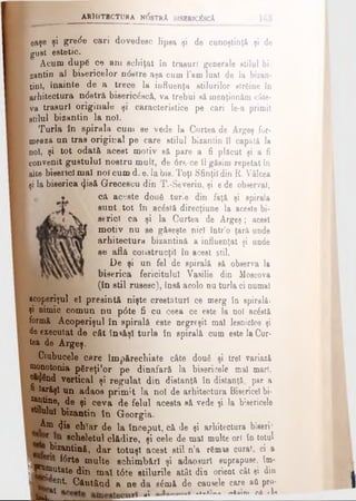 a r h it e c t u r a n (5 str A b isb ric^ scA
eaşe şi grede ceri dovedesc lipea şi de cunoştinţă şi de
gust estetic.
Acum dup6 ce am schiţat în trasuri generale stilul bi
zantin al bisericelor ndstre aşa cum l’am luat de la bizan­
tini, înainte de a trece la influenţa stilurilor strâine în
arhitectura ndstră bisericdscă, va trebui să menţionăm câte­
va trasuri originale şi caracteristice pe cari le-a primit
stilul bizantin la noi.
Turla în spirala cum se vede la Curtea de Argeş for­
mează un trae original pe care stilul bizantin îl capătă la
noî, şi tot odată acest motiv să pare a fi plăcut şi a fi
convenit gustului nostru mult, de dre-ce îl găsim repetat în
alte biserici mal noi cum d. e. Ia bis. Toţi Sfinţii din R. Vâlcea
şi la biserica (Jisă Grecescu din T.-Severin, şi e de observat,
că aceste doufi turle din faţă şi spirala
sunt tot în ac£stă direcţiune la aceste bi­
serici ca şi la Curtea de Argeş; acest
motiv nu se găseşte nic! într’o ţară unde
arhitectura bizantină a influenţat şi unde
se află construcţii în acest stil.
De şi un fel de spirală să observa la
biserica fericitului Vasilie din Moscova
(în stil rusesc), însă acolo nu turla ci numai
acoperişul el presintă nişte crestături ce merg în spirală»
şi nimic comun nu pdte fi cu ceea ce este la noi acostă
formă Acoperişul în spirală este negreşit mal lesnicios şi
de executat de cât însăşi turla în spirală cum este la Cur­
tea de Argeş.
Ciubucele care Imp&rechiate câte două şi trei variază
monotonia pfireţiîor pe dinafară la bisericele mal mari,
^Y^ad vertical şi regulat din distanţă în distanţă, par a
to'ăşl un adaos prim it la noi de arhitectura Bisericel bi-
s&ntine, de şi ceva de felul acesta să vede şi la bisericele
etilului bizantin în Georgia.
Am 4-ie chiar de la început, că de şi arhitectura biserr
scheletul clădire, şi cele de mal multe ori în totul
! bizantină, dar totuşi acest stil n’a r&mas curat, ci a
fdrte multe schimbări şi adaosuri suprapuse, îm- ,
 