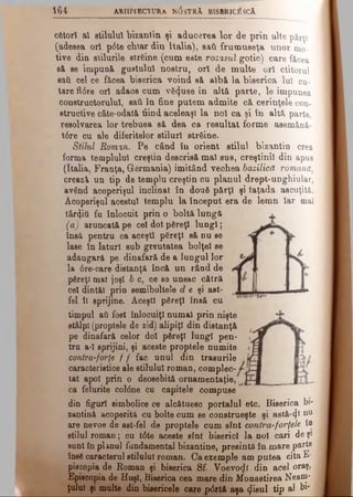 164 ARHî IECTURa N 0 sTRA BISBRIctfsCA
cfetorl al stilului bizantin şi aducerea lor de prin alte părţi
(adesea ori p6te char din Italia), sail frumuseţa unor mo­
tive din stilurile strfeine (cum este rozasul gotic) care făcea
sâ se impună gustului nostru, ori de multe ori ctitorul
sail cel ce făcea biserica voind sâ albâ la biserica Iul cu­
tare fl(5re ori adaos cum vS^uae în altă parte, le impunea
constructorului, sati îu fine putem admite că cerinţele con­
structive câte-odată fiind aceleaşi la noi ca şi tn altă parte,
resolvarea lor trebuea să dea ca resultat forme asemânâ-
t6re cu ale diferitelor stiluri strâine.
Stilul Roman. Pe când îu orient stilul bizantin crea
forma templului creştin descrisă mal sus, creştinii din apus
(Italia, Franţa, Germania) imitând vechea bazilică romană,
creaz& un tip de templu creştin cu planul drept-unghiular,
având acoperişul înclinat în două părţi şi faţada ascuţită.
Acoperişul acestui templu la început era de lemn Iar mal
târtţiii fu înlocuit prin o boltă lungă
(a) aruncată pe cel doi pSreţl lungi;
însă pentru ca aceşti păreţi să nu se
lase în laturi sub greutatea bolţel se
adaugară pe dinafară de a lungul lor
la 6re-care distanţă încă un rând de
păreţi mai joşi b c, ce se unesc cătră
cel dintâi prin semiboltele d e şi ast­
fel ÎI sprijine. Aceşti păreţi însă cu
timpul aâ fost înlocuiţi numai prin nişte
stâlpi (proptele de zid) alipiţi din distanţă
pe dinafară celor doi păreţi lungi pen­
tru a-1 sprijini, şi aceste proptele numite
contra-forţe f f fac unul din trasurile
caracteristice ale stilului roman, complec­
tat apoi prin o deosebită ornamentaţie,
ca felurite col<5ne ca căpiţele compuse
din figuri simbolice ce alcătuesc portalul etc. Biserica bi-
zantină acoperită cu boite cum se construeşte şi astă-φ DU
are nevoe de ast-fel de proptele cum sînt contra-forţele îo
stilul roman; cu t6te aceste sînt biserici la noi cari de şi
sunt tn planul fundamental bizantine, presintă în mare parte
Îns6 caracterul stilului roman. Ca exemple am putea cita £■
piecopia de Roman şi biserica Sf. Voevo^l din acel oraş,
Episcopia de Huşi, Biserica cea mare din Monastirea Neani*
ţolul şi multe din bisericele care p<5rtă aşa ^isul tip al bi*
 