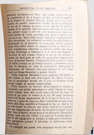 sericelor Iul Ştefan cel Mare. Aici vedem contra-forţe pe
la unghiurile şi de a lungul p6r<ţilor şi chiar la apsidul
de la rfisărit în dreptul altarului. Aceste contra forţe eraţi
cerute de modul construire! boitelor de 6re ce arhitectul
tn loc să le razeme pe patru arcuri cum sînt în stilul bi­
zantin el le sprijină maî mult pe arcurile duse de la unul
din pSreţil lungi la cel-1 alt şi de teamă ca nu cum*va a-
ceşti păreţi să cedea greutăţel puse pe el, îl sprijini prin
contra-forţe. Apoi chiar modul original al construcţiei bol-
. ţilor dovedeşte, că arhitectul era strein de stilul bizantin şi
avantajele ce el prezintă în construcţie, dar că cunoştea
fârte bine stilul roman cu neajunsurile Iul, şi dacă n’ar fi
fost condiţiunea ctitorului şi obiceiul locului care cereati
^ forma bizantină a bisericel el ar fi făcut ma! degrabă o
E bazilică în stil roman. Cum că el era un bun arhitect şi
artist cu mult gust se vede din proporţiile şi aspectul fru-
y mos al acestei biserici. Ornamentele de la cornice tn formă
i de firide (ocniţe) ca şi forma rotunzită a ferestrelor (cuma
I fost la început, nu cum s’a restaurat în urmă greşit la
Ι Episcopia de Roman) sînt încă adaosuri de stil roman
&puse pe forma bizantină a acestor biserici.
F<5sta biserică Sărindarul avea asemenea t<5tă faţada fn
I stil roman şi dacă cele douS cupole din faţă ar fi mal a-
I vut şi acoperişul ascuţit am fi avut un exemplar de stil
Ι curat roman şi anume roman·italian.
Stilul bizantin în Georgia. Stilul bizantin în Georgia şi
I Armenia are multă asemănare cu stilul bizantin al biseri-
Ι celor ndstre, însă sînt unele forme obţinute de acest stil
I acolo şi pe care le vedem şi la noi. Să naşte întrebarea
I dac&uol le-am împrumutat de la el sati el de la noi, la
' care nu e greii de respuns, dacă considerăm că acele forme
i acolo sînt deja stabilite şi formează un tip, pe când la noi
se vSd numai în câte-un caz izolat; dacă nu el, ci probabil
noi am împrumutat de acolo, Iar în ajutorul acestei dovedi
maî vine şi fapta] cfi am avat şi un mitropolit, Mitropolitul
Antim care era din Iviria r) şi care era în acelaş timp ar-
în ale tipografiei şi sculptor şi chiar prin el multe mo­
ve georgiene puteaâ fi introduse în arhitectura ndstră
heeric&că.
exemple am putea cita acoperişul ascuţit cum este
ARHITECTURA lv6 iTRA B13ER1C^SCA_____________165
 