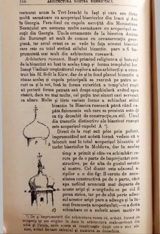 ARH ITECTURA NOSTRA B ISER IC ESC A
restaurat acum la TreUerarhl în Iaşi şi care are forte
multă asemănare ou acoperişul bisericelor din leart şi Ani
în Georgia. Paraclisul cu cupola ascuţită din Monastirea
Neamţului are asemene multă asemănare ou acoperişul as­
cuţit din Georgia. Unele ornamente de la biserica Antim
din Bucureşti ati mult de comun cu ornamentaţia geor­
giană, Iar arcul ornat ce se vede în faţa acestei biserici
care este cu totul străină stilului bizantin, pare a fi îm­
prumutată mal mult din arhitectura rusească.
Arhitectura rusească. Ruşii primind religiunea şi botezul
de la bizantini au luat în acelaş timp şi forma templului lor.
însuşi Vladimir creştinătorul ruşilor a adus arhitecţi şi a cons­
truit bis. Sf. Sofii la Kiew, dar de şiîn fond planul bizantin a
rămas acelaş şi cupola principală se razemâ pe patru ar­
curi ca şi la noi, însă în forma exteri<5r& a temp’ulul ruşii
ati preferit forma patrată sail drept-unphiulară avend spre
răsărit, dacă nu mal multe, cel puţin trei sinurl cari serveaţi
ca altare. Multe şi f6rte variate forme a schimbat stilul
• bizantin în Biserica rusească pănă când ea-
'X* pătă fizionomia sub care se presintă aatft-φ
f ca tip deosebit de construcţie,oa stil. Unul
J V. din trasurile distinctive ale bisericel ruseşti
este acoperişul cupolei A *).
Direct de la ruşi sati p<5te prin poloni,
împrumutând noi ac£stă formă vedem că a
înlocuit mal în totul acoperişul bizantin al
turlei bisericilor în Moldova, dar în acelaş
timp a primit şi câte-va schimbări ce­
rute pe de o parte de împrejurări con­
structive, pe de alta de gustul estetic
al nostru. Cel dintâi este adaosul a·
ripilor a a din fig: B cerute de nece-
 sitatea constructivă pe de o parte, căci
apa nefiind aruncată mal departe de
aceste aripi şi sourgânduse pe zid îl
putea strica, Iar pe de altă parte adao­
sul acestor aripi pare a adauge şi la în­
suşi frumuseţa acoperişului;—o a dotia
schimbare ce a suferit acest motiv în
’) De şi Împrumutată din arhitectura rusea-.câ, acostă formă de
teeoperiş îşi are origina în Asia în arhitectura raahometană din
n d ia şi Persia, unde acesta b& construeşte dupe vre-o trei sie·
am e, având fie-care calculul |i numirea sa deosebită.
 