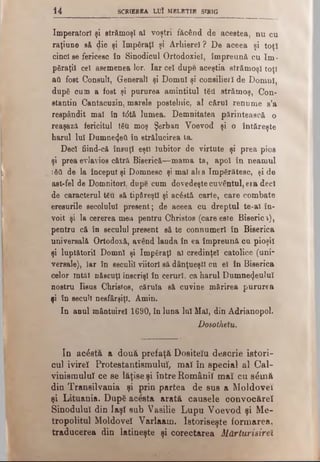 14 SCRIEREA LUI MELETIE SÎRIG
Imperatorî şi strămoşi al voştri făcând de acestea, nu cu
raţiune e& die şi împăraţi şi Arhierei ? De aceea şi toţi
cinci se fericesc în Sinodicul Ortodoxiei, împreună cu îm ­
păraţii cel asemenea lor. Iar cel dupe aceştia strămoşi toţi
aii fost Consuli, Generali şi Domni şi consilieri de Domni,
după cum a fost şi pururea amintitul tăii strămoş, Con­
stantin Cantacuzin, marele postelnic, al cărui renume s’a
respândit mal în tdtă lumea. Demnitatea părintească o
reaşază fericitul tăU moş Şerban Voevod şi o întăreşte
harul lui Dumnetjeft în strălucirea la.
Deci fiind-că însuţi eşti Iubitor de virtute şi prea pios
şi prea evlavios cătră Biserică—mama ta, apoi în neamul
ιδϋ de Ia început şi Domnesc şi mal ales împărătesc, şi de
ast-fel de Domnitori, dupe cum dovedeştecuvântul, era deci
de caracterul t£u să tipăreşti şi acăstă carte, care combate
eresurile secolului present; de aceea cu dreptul te-al în­
voit şi la cererea mea pentru Christos (care este Biserici),
pentru că în secuiul present să te connumerl în Biserica
universală Ortodoxă, având lauda în ea împreună cu pioşil
şi luptătorii Domni şi împăraţi al credinţei catolice (uni­
versale), Iar în seculil viitori să dânţueştl cii el în Biserica
celor întâi născuţi înscrişi în ceruri, ca harul Dumnezeului
nostru Iisue Christos, căruia să cuvine mărirea pururea
şi în secuii nesfârşiţi. Amin.
In anul mântuire! 1690, în luna lui Mal, din Âdrianopol.
Dosotheîu.
In acostă a două prefaţă Dositeîu descrie istori­
cul ivireî Protestantismului, mal în special al Cal-
vinismuluî ce se lăţise şi între Românii maî cu s&nă
din Transilvania şi prin partea de sus a Moldovei
şi Lituania. După acesta arată căuşele oonvocăreî
Sinodului din Iaşî sub Vasilie Lupu Voevod şi Me-
tropolitul Moldovei Varlaam. Istoriseşte formarea,
traducerea din latineşte şi corectarea Mărturisirel
 