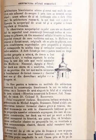 ARHITECTURA NOSTRA BlSMtlC&CÂ
Ι arhitectura bisericicelor n<5stre şi cerut maî mult de este-
K*e&este adaosul de asupra b prin care se termin& acope­
rişul; acest adao9 de şi să întâlneşte câte o dată (fdrte
rar) în arhitectura rusească, la noî însă nici o data nul
l lipseşte la acoperişul de acest tel şi a o^patat o forma
[ regalată şi ffum6 să.
Ι In observarea acoperişului cupele! care are un deosebit
Irol în aspectul uneî construcţii bisericeşti trebue să cons-
f tatftm cu plăcere, că din amestecul stilului bizantin cu forma
Icupolei ruseşti de care vorbirăm maî sus, în Moldova s’a
(născut o formă nouă, originală, cât se p6te de plăcută, care
Ι prin combinarea suprafeţelor, prin proporţiile şi eleganţa
lei corespunde în acelaş timp şi cerinţelor constructive şi
[celor estetice. Acostă formă pe care o putem numi cu drept
■cuvânt proprie a n0sti â, de 6 re*ce a luatl
ι naştere la no*, o vedem repetată în acelaş
j timp la trei din cele maî vechi mănăstiri
Idin Moldova: Neamţul, Agagia şi Săcul;
Ilar dacă am căuta să o analizăm, vedem,
|c& ea provine din tot mal multă micşurare
| a bombaturel de formă rusească c descrisă
gmal sus şi din desvoltare aripilor r r a-
Kdaug&te el.
I In fine pentru a termina cu motivele din arhitectura
■rusească în construcţia bisericească la noî va trebui să
cităm ca o lucrare de artă singură în felul el şi originală
|în ţara n<5stră—Biserica construită la Roznov, Jud. Neam-
tţul, de cătră Dl. Colonel N. Roznovanu.
■ Stilul renaşterii italiene. Renaşterea italiană săvârşită în
■arhitectură de Michel Angelo, Bramante, Rafael şi alţii, este
Şreînvierea tuturor formelor clasice grece şi romane, cău-
tând frumuseţa nu atât în dimensiunile înălţimel pe cât
ftn proporţia maselor orizontale suprapuse, din care să corn*
■pune construcţia, Iar dacă am voi mal pe scurt a defini
(stilul renaştere! în biserică, am putea dice, că întrebuin-
Iţarea ordinelor clasice cu proporţiile lor, cu front0nele şi
pyt ornamentaţia clasică, denotă stilul renaştere! întro
Ponstrucţie.
I Acest stil de şi cât se p<5te de frumos şi care ar putea
J®°Qveni tot'dâ-una uneî biserici ortodoxe, nu se vede de
ftrte puţin reapândit la noi. Causa p6 te să fie pe de
 
