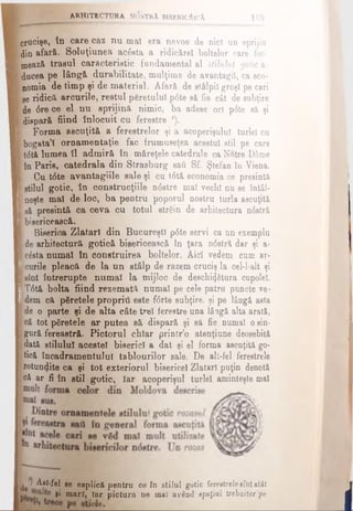 ARH ITECTU RA N(JSTRA BlSERlC’ăiCÂ 169
R crucişe, tn care caz nu maî era nevoe de nicî un sprijin
t din afară. Soluţiunea ac&jta a ridicărel boitelor care for-
B mează trasul caracteristic fundamental al stilului gotic a·
Ι ducea pe lângă durabilitate, mulţime de avantagil, ca eco-
[ nomia de timp şi de material. Afară de stâlpii groşi pe cari
I se ridică arcurile, restul păretulul p6te să fie cât de eubţire
de 6re ce el nu sprijină nimic, ba adese ori p6te eă şi
(dispară fiind înlocuit cu ferestre *).
Forma ascuţită a ferestrelor şi a acoperişului turlei cu
I bogata’l ornamentaţie fac frumuseţea acestui stil pe care
I t<5tă lumea îl admiră în măreţele catedrale ca Notre Dâme
Iîn Paris, catedrala din Strasburg sail Sf. Ştefan îo Viena.
; Cu t6 te avantagiile sale şi cu t6tă economia ce presintă
Ι stilul gotic, în construcţiile n6stre mal vechi nu se întâl-
I neşte mal de loc, ba pentru poporul nostru turla ascuţită
Ι să presintă oa ceva cu totul străin de arhitectura n0stră
Ι bisericească.
Biserica Zlătari din Bucureşti p6te servi ca un exemplu
I de arhitectură gotică bisericească în ţara n6stră dar şi a·
[ cfota numai în construirea boitelor. Aici vedem cum ar·
Ι curile pleacă de la un stâlp de razem cruciş la cel-l-alt şi
Isînt întrerupte numai la mijloc de deschizătura cupolei.
|T 6tă bolta fiind rezemată numai pe cele patru puncte ve·
I dem că păretele propriii este f<5rte subţire, şi pe lâogă asta
Ide o parte şi de alta câte trei ferestre una lâogă alta arată,
I că tot păretele ar putea să dispară şi să fie numai o sin*
Ι gură fereastră. Pictorul chîar printr’o atenţiune deosebită
I dată stilului acestei biserici a dat şi el forma ascuţită go-
jtică încadramentulul tablourilor sale. De alt-fel ferestrele
Irotundite ca şi tot exteriorul bisericel Zlatarl puţin denotă
l că ar fi în stil gotic, Iar acoperişul turlei aminteşte mal
) Ast-fel se esplicfi pentru ce fn stilul gotic ferestrelesîntatât
ii mari, îar pictura ne mal având spaţiul trebuitor’pe
i
 